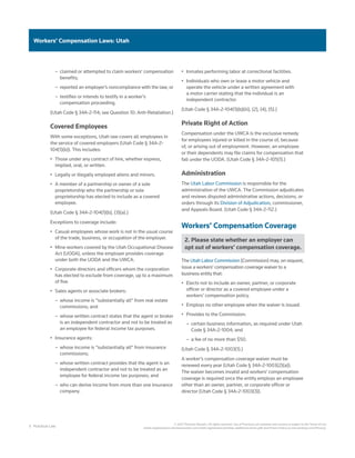 3 Practical Law
© 2021 Thomson Reuters. All rights reserved. Use of Practical Law websites and services is subject to the Terms of Use
(static.legalsolutions.thomsonreuters.com/static/agreement/westlaw-additional-terms.pdf) and Privacy Policy (a.next.westlaw.com/Privacy).
Workers’ Compensation Laws: Utah
–
– claimed or attempted to claim workers’ compensation
benefits;
–
– reported an employer’s noncompliance with the law; or
–
– testifies or intends to testify in a worker’s
compensation proceeding.
(Utah Code § 34A-2-114; see Question 10: Anti-Retaliation.)
Covered Employees
With some exceptions, Utah law covers all employees in
the service of covered employers (Utah Code § 34A-2-
104(1)(b)). This includes:
•	 Those under any contract of hire, whether express,
implied, oral, or written.
•	 Legally or illegally employed aliens and minors.
•	 A member of a partnership or owner of a sole
proprietorship who the partnership or sole
proprietorship has elected to include as a covered
employee.
(Utah Code § 34A-2-104(1)(b), (3)(a).)
Exceptions to coverage include:
•	 Casual employees whose work is not in the usual course
of the trade, business, or occupation of the employer.
•	 Mine workers covered by the Utah Occupational Disease
Act (UODA), unless the employer provides coverage
under both the UODA and the UWCA.
•	 Corporate directors and officers whom the corporation
has elected to exclude from coverage, up to a maximum
of five.
•	 Sales agents or associate brokers:
–
– whose income is “substantially all” from real estate
commissions; and
–
– whose written contract states that the agent or broker
is an independent contractor and not to be treated as
an employee for federal income tax purposes.
•	 Insurance agents:
–
– whose income is “substantially all” from insurance
commissions;
–
– whose written contract provides that the agent is an
independent contractor and not to be treated as an
employee for federal income tax purposes; and
–
– who can derive income from more than one insurance
company.
•	 Inmates performing labor at correctional facilities.
•	 Individuals who own or lease a motor vehicle and
operate the vehicle under a written agreement with
a motor carrier stating that the individual is an
independent contractor.
(Utah Code § 34A-2-104(1)(b)(iii), (2), (4), (5).)
Private Right of Action
Compensation under the UWCA is the exclusive remedy
for employees injured or killed in the course of, because
of, or arising out of employment. However, an employee
or their dependents may file claims for compensation that
fall under the UODA. (Utah Code § 34A-2-105(1).)
Administration
The Utah Labor Commission is responsible for the
administration of the UWCA. The Commission adjudicates
and reviews disputed administrative actions, decisions, or
orders through its Division of Adjudication, commissioner,
and Appeals Board. (Utah Code § 34A-2-112.)
Workers’ Compensation Coverage
2. Please state whether an employer can
opt out of workers’ compensation coverage.
The Utah Labor Commission (Commission) may, on request,
issue a workers’ compensation coverage waiver to a
business entity that:
•	 Elects not to include an owner, partner, or corporate
officer or director as a covered employee under a
workers’ compensation policy.
•	 Employs no other employee when the waiver is issued.
•	 Provides to the Commission:
–
– certain business information, as required under Utah
Code § 34A-2-1004; and
–
– a fee of no more than $50.
(Utah Code § 34A-2-1003(1).)
A worker’s compensation coverage waiver must be
renewed every year (Utah Code § 34A-2-1003(2)(a)).
The waiver becomes invalid and workers’ compensation
coverage is required once the entity employs an employee
other than an owner, partner, or corporate officer or
director (Utah Code § 34A-2-1003(3)).
 
