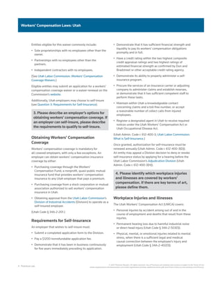 4 Practical Law
© 2021 Thomson Reuters. All rights reserved. Use of Practical Law websites and services is subject to the Terms of Use
(static.legalsolutions.thomsonreuters.com/static/agreement/westlaw-additional-terms.pdf) and Privacy Policy (a.next.westlaw.com/Privacy).
Workers’ Compensation Laws: Utah
Entities eligible for this waiver commonly include:
•	 Sole proprietorships with no employees other than the
owner.
•	 Partnerships with no employees other than the
partners.
•	 Independent contractors with no employees.
(See Utah Labor Commission: Workers’ Compensation
Coverage Waivers.)
Eligible entities may submit an application for a workers’
compensation coverage waiver or a waiver renewal on the
Commission’s website.
Additionally, Utah employers may choose to self-insure
(see Question 3: Requirements for Self-Insurance).
3. Please describe an employer’s options for
obtaining workers’ compensation coverage. If
an employer can self-insure, please describe
the requirements to qualify to self-insure.
Obtaining Workers’ Compensation
Coverage
Workers’ compensation coverage is mandatory for
all covered employers, with only a few exceptions. An
employer can obtain workers’ compensation insurance
coverage by either:
•	 Purchasing coverage through the Workers’
Compensation Fund, a nonprofit, quasi-public mutual
insurance fund that provides workers’ compensation
insurance to any Utah employer that pays a premium.
•	 Purchasing coverage from a stock corporation or mutual
association authorized to sell workers’ compensation
insurance in Utah.
•	 Obtaining approval from the Utah Labor Commission’s
Division of Industrial Accidents (Division) to operate as a
self-insured employer.
(Utah Code § 34A-2-201.)
Requirements for Self-Insurance
An employer that wishes to self-insure must:
•	 Submit a completed application form to the Division.
•	 Pay a $1200 nonrefundable application fee.
•	 Demonstrate that it has been in business continuously
for five years immediately preceding its application.
•	 Demonstrate that it has sufficient financial strength and
liquidity to pay its workers’ compensation obligations
promptly and in full.
•	 Have a credit rating within the two highest composite
credit appraisal ratings and two highest ratings of
estimated financial strength as confirmed by Dun and
Bradstreet or other acceptable credit rating agency.
•	 Demonstrate its ability to properly administer a self-
insurance program.
•	 Procure the services of an insurance carrier or adjusting
company to administer claims and establish reserves,
or demonstrate that it has sufficient competent staff to
perform these tasks.
•	 Maintain within Utah a knowledgeable contact
concerning claims and a toll-free number, or accept
a reasonable number of collect calls from injured
employees.
•	 Register a designated agent in Utah to receive required
notices under the Utah Workers’ Compensation Act or
Utah Occupational Disease Act.
(Utah Admin. Code r. 612-400-3; Utah Labor Commission:
What is Self-Insurance.)
Once granted, authorization for self-insurance must be
renewed annually (Utah Admin. Code r. 612-400-3(D)).
An entity may appeal a Division decision to deny or revoke
self-insurance status by applying for a hearing before the
Utah Labor Commission’s Adjudication Division (Utah
Admin. Code r. 612-400-3(H)).
4. Please identify which workplace injuries
and illnesses are covered by workers’
compensation. If there are key terms of art,
please define them.
Workplace Injuries and Illnesses
The Utah Workers’ Compensation Act (UWCA) covers:
•	 Personal injuries by accident arising out of and in the
course of employment and deaths that result from these
injuries.
•	 Permanent hearing loss due to harmful industrial noise
or direct head injury (Utah Code § 34A-2-503(1)).
•	 Physical, mental, or emotional injuries related to mental
stress, when there is a sufficient legal and medical
causal connection between the employee’s injury and
employment (Utah Code § 34A-2-402(1)).
 