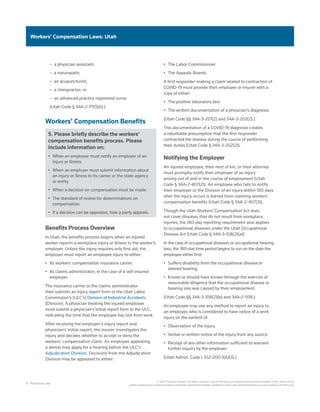6 Practical Law
© 2021 Thomson Reuters. All rights reserved. Use of Practical Law websites and services is subject to the Terms of Use
(static.legalsolutions.thomsonreuters.com/static/agreement/westlaw-additional-terms.pdf) and Privacy Policy (a.next.westlaw.com/Privacy).
Workers’ Compensation Laws: Utah
–
– a physician assistant;
–
– a naturopath;
–
– an acupuncturist;
–
– a chiropractor; or
–
– an advanced practice registered nurse.
(Utah Code § 34A-2-111(1)(b).)
Workers’ Compensation Benefits
5. Please briefly describe the workers’
compensation benefits process. Please
include information on:
•	 When an employee must notify an employer of an
injury or illness.
•	 When an employer must submit information about
an injury or illness to its carrier or the state agency
or entity.
•	 When a decision on compensation must be made.
•	 The standard of review for determinations on
compensation.
•	 If a decision can be appealed, how a party appeals.
Benefits Process Overview
In Utah, the benefits process begins when an injured
worker reports a workplace injury or illness to the worker’s
employer. Unless the injury requires only first aid, the
employer must report an employee injury to either:
•	 Its workers’ compensation insurance carrier.
•	 Its claims administrator, in the case of a self-insured
employer.
The insurance carrier or the claims administrator
then submits an injury report form to the Utah Labor
Commission’s (ULC’s) Division of Industrial Accidents
(Division). A physician treating the injured employee
must submit a physician’s initial report form to the ULC,
indicating the time that the employee has lost from work.
After receiving the employer’s injury report and
physician’s initial report, the insurer investigates the
injury and decides whether to accept or deny the
workers’ compensation claim. An employee appealing
a denial may apply for a hearing before the ULC’s
Adjudication Division. Decisions from the Adjudication
Division may be appealed to either:
•	 The Labor Commissioner.
•	 The Appeals Boards.
A first responder making a claim related to contraction of
COVID-19 must provide their employer or insurer with a
copy of either:
•	 The positive laboratory test.
•	 The written documentation of a physician’s diagnosis.
(Utah Code §§ 34A-3-201(2) and 34A-3-202(2).)
This documentation of a COVID-19 diagnosis creates
a rebuttable presumption that the first responder
contracted the disease during the course of performing
their duties (Utah Code § 34A-3-202(2)).
Notifying the Employer
An injured employee, their next of kin, or their attorney
must promptly notify their employer of an injury
arising out of and in the course of employment (Utah
Code § 34A-2-407(2)). An employee who fails to notify
their employer or the Division of an injury within 180 days
after the injury occurs is barred from claiming workers’
compensation benefits (Utah Code § 34A-2-407(3)).
Though the Utah Workers’ Compensation Act does
not cover diseases that do not result from workplace
injuries, the 180-day reporting requirement also applies
to occupational diseases under the Utah Occupational
Disease Act (Utah Code § 34A-3-108(2)(a)).
In the case of occupational diseases or occupational hearing
loss, the 180-day time period begins to run on the date the
employee either first:
•	 Suffers disability from the occupational disease or
altered hearing.
•	 Knows or should have known through the exercise of
reasonable diligence that the occupational disease or
hearing loss was caused by their employment.
(Utah Code §§ 34A-3-108(2)(b) and 34A-2-506.)
An employee may use any method to report an injury to
an employer, who is considered to have notice of a work
injury on the earliest of:
•	 Observation of the injury.
•	 Verbal or written notice of the injury from any source.
•	 Receipt of any other information sufficient to warrant
further inquiry by the employer.
(Utah Admin. Code r. 612-200-1(A)(3).)
 