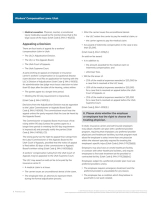 8 Practical Law
© 2021 Thomson Reuters. All rights reserved. Use of Practical Law websites and services is subject to the Terms of Use
(static.legalsolutions.thomsonreuters.com/static/agreement/westlaw-additional-terms.pdf) and Privacy Policy (a.next.westlaw.com/Privacy).
Workers’ Compensation Laws: Utah
•	 Medical causation. Physical, mental, or emotional
injury medically caused by the mental stress that is the
legal cause of the injury (Utah Code § 34A-2-402(3)).
Appealing a Decision
There are four levels of appeal for a workers’
compensation claim in Utah:
•	 The ULC’s Adjudication Division.
•	 The ULC or the Appeals Board.
•	 The Utah Court of Appeals.
•	 The Utah Supreme Court.
A party wishing to appeal an employer or insurance
carrier’s workers’ compensation or occupational disease
claim decision must file an application for hearing with the
ULC’s Division of Adjudication (Utah Code § 34A-2-801(1)).
An administrative law judge must issue a decision no later
than 60 days after the date of the hearing, unless either:
•	 The parties agree to a longer time period.
•	 Meeting the 60-day requirement is impractical.
(Utah Code § 34A-2-801(3).)
Decisions from the Adjudication Division may be appealed
to the Labor Commissioner or Appeals Board (Utah
Code § 34A-2-801(4)). The commissioner must hear the
appeal unless the party requests that the case be heard by
the Appeals Board.
The Commissioner or Appeals Board must issue a final
ruling within 90 days (unless the parties agree to a
longer time period or meeting the 90-day requirement
is impractical) and promptly notify the parties (Utah
Code § 34A-2-801(6), (7)).
The losing party has the right to appeal final rulings from
the Labor Commissioner or the Appeals Board to the
Utah Court of Appeals, provided that the notice of appeal
is filed within 30 days of the commissioner or Appeals
Board’s written ruling (Utah Code § 34A-2-801(9)(a)).
A workers’ compensation ruling from the Utah Court of
Appeals may be appealed to the Utah Supreme Court.
The ULC may award an add-on fee to be paid by the
insurance carrier if:
•	 A medical claim is at issue.
•	 The carrier issues an unconditional denial of the claim.
•	 The employee hires an attorney to represent them
during the formal adjudicative process.
•	 After the carrier issues the unconditional denial:
–
– the ULC orders the carrier to pay the medical claim; or
–
– the carrier agrees to pay the medical claim.
•	 Any award of indemnity compensation in the case is less
than $5,000.
(Utah Code § 34A-1-309(2).)
An add-on fee award:
•	 Is in addition to:
–
– the amount awarded for the medical claim or
indemnity compensation; and
–
– attorneys’ fees.
•	 Will be the lesser of:
–
– 25% of the medical expenses awarded or $25,000 for
a case that is resolved at the ULC level;
–
– 30% of the medical expenses awarded or $30,000
for a case that is resolved on appeal before the Utah
Court of Appeals; or
–
– 35% of the medical expenses awarded or $35,000
for a case that is resolved on appeal before the Utah
Supreme Court.
(Utah Code § 34A-1-309(3).)
6. Please state whether the employer
or employee has the right to choose the
treating physician.
In Utah, insurance carriers and self-insured employers
may adopt a health care plan with a preferred provider
program, requiring that employees use preferred provider
physicians and healthcare facilities, but that program must
allow the employee to select more than one physician
within the relevant specialty required for treating the
employee’s specific injury (Utah Code § 34A-2-111(2)(b)(i)).
Employers may also have an onsite healthcare facility,
or contract with other healthcare facilities, and require
employees to first seek treatment at the provided or
contracted facility. (Utah Code § 34A-2-111(2)(b)(iv).)
Employees subject to a preferred provider plan must use
preferred providers unless:
•	 The employee requires emergency treatment and the
preferred provider is unavailable for any reason.
•	 The employee has a condition which they believe in
good faith is not work-related.
 