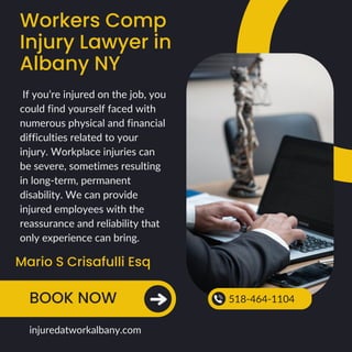 Workers Comp
Injury Lawyer in
Albany NY
Mario S Crisafulli Esq
BOOK NOW 518-464-1104
injuredatworkalbany.com
If you’re injured on the job, you
could find yourself faced with
numerous physical and financial
difficulties related to your
injury. Workplace injuries can
be severe, sometimes resulting
in long-term, permanent
disability. We can provide
injured employees with the
reassurance and reliability that
only experience can bring.
 