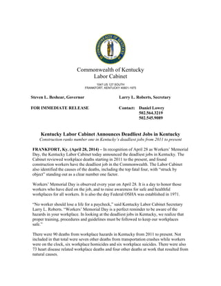 Commonwealth of Kentucky
Labor Cabinet
1047 US 127 SOUTH
FRANKFORT, KENTUCKY 40601-1975
Steven L. Beshear, Governor Larry L. Roberts, Secretary
FOR IMMEDIATE RELEASE Contact: Daniel Lowry
502.564.3219
502.545.9089
Kentucky Labor Cabinet Announces Deadliest Jobs in Kentucky
Construction ranks number one in Kentucky’s deadliest jobs from 2011 to present
FRANKFORT, Ky. (April 28, 2014) – In recognition of April 28 as Workers’ Memorial
Day, the Kentucky Labor Cabinet today announced the deadliest jobs in Kentucky. The
Cabinet reviewed workplace deaths starting in 2011 to the present, and found
construction workers have the deadliest job in the Commonwealth. The Labor Cabinet
also identified the causes of the deaths, including the top fatal four, with “struck by
object” standing out as a clear number one factor.
Workers’ Memorial Day is observed every year on April 28. It is a day to honor those
workers who have died on the job, and to raise awareness for safe and healthful
workplaces for all workers. It is also the day Federal OSHA was established in 1971.
“No worker should lose a life for a paycheck,” said Kentucky Labor Cabinet Secretary
Larry L. Roberts. “Workers’ Memorial Day is a perfect reminder to be aware of the
hazards in your workplace. In looking at the deadliest jobs in Kentucky, we realize that
proper training, procedures and guidelines must be followed to keep our workplaces
safe.”
There were 90 deaths from workplace hazards in Kentucky from 2011 to present. Not
included in that total were seven other deaths from transportation crashes while workers
were on the clock, six workplace homicides and six workplace suicides. There were also
73 heart disease related workplace deaths and four other deaths at work that resulted from
natural causes.
 