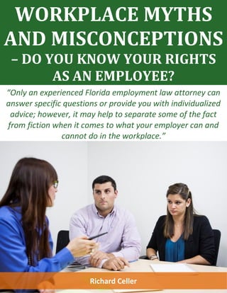 WORKPLACE MYTHS
AND MISCONCEPTIONS
– DO YOU KNOW YOUR RIGHTS
AS AN EMPLOYEE?
“Only an experienced Florida employment law attorney can
answer specific questions or provide you with individualized
advice; however, it may help to separate some of the fact
from fiction when it comes to what your employer can and
cannot do in the workplace.”
Richard Celler
 