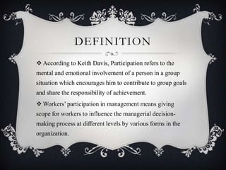 DEFINITION
 According to Keith Davis, Participation refers to the
mental and emotional involvement of a person in a group
situation which encourages him to contribute to group goals
and share the responsibility of achievement.
 Workers’ participation in management means giving
scope for workers to influence the managerial decision-
making process at different levels by various forms in the
organization.
 