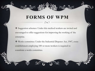 FORMS OF WPM
 Suggestion schemes: Under this method workers are invited and
encouraged to offer suggestions for improving the working of the
enterprise.
 Works committee: Under the Industrial Disputes Act, 1947, every
establishment employing 100 or more workers is required to
constitute a works committee.
 