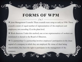 FORMS OF WPM
 Joint Management Councils: These councils were setup as early as 1958. These
councils consist of equal number of representatives of the employers and
employees, not exceeding 12 at the plant level.
 Work directors: Under this method, one or two representatives of workers are
nominated or elected to the Board of Directors.
 Co-partnership: Co-partnership involves employees’ participation in the share
capital of a company in which they are employed. By virtue of their being
shareholders, they have the right to participate in the management of the
company
 