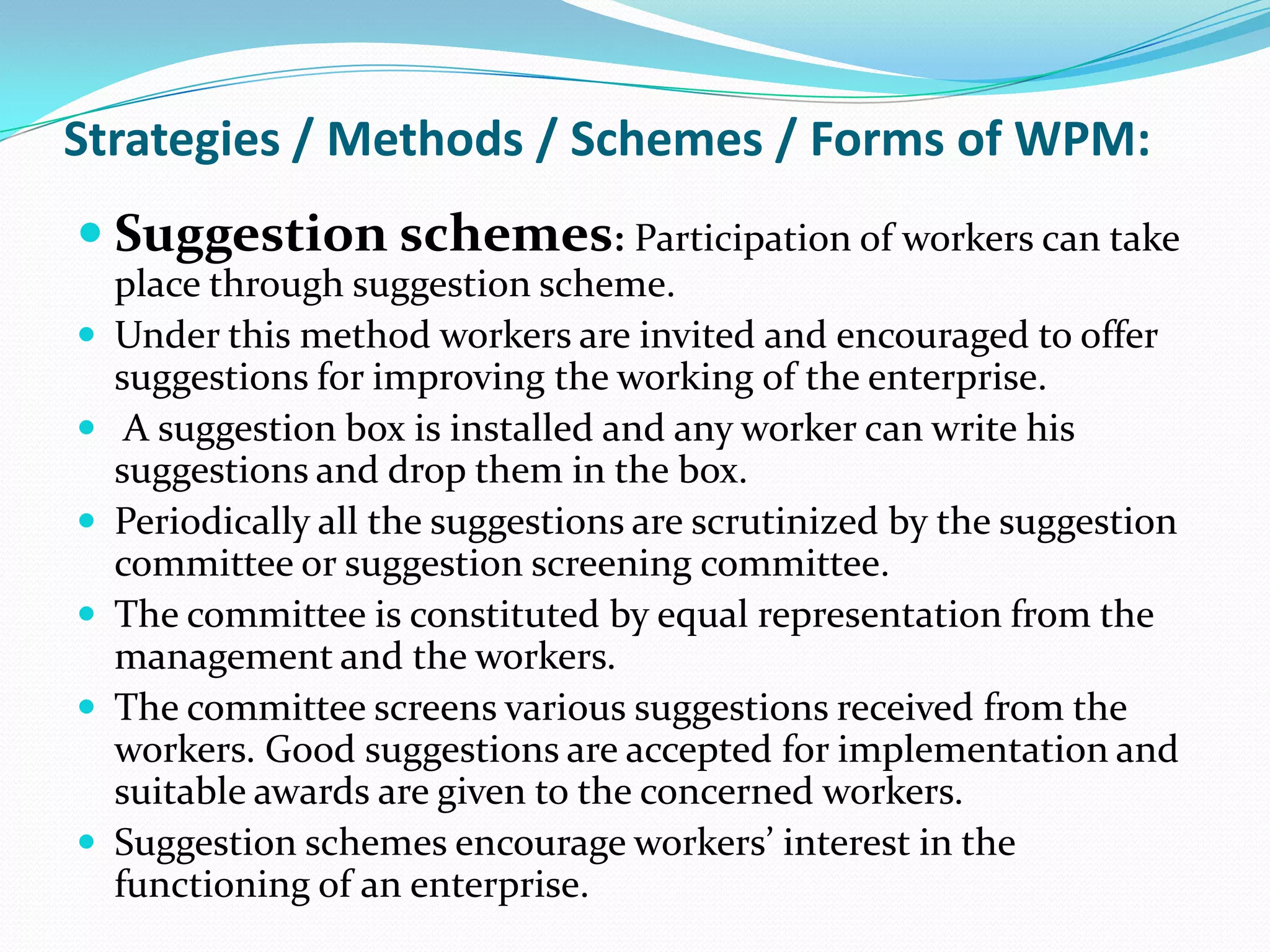 Strategies / Methods / Schemes / Forms of WPM:
 Suggestion schemes: Participation of workers can take
place through suggestion scheme.
 Under this method workers are invited and encouraged to offer
suggestions for improving the working of the enterprise.
 A suggestion box is installed and any worker can write his
suggestions and drop them in the box.
 Periodically all the suggestions are scrutinized by the suggestion
committee or suggestion screening committee.
 The committee is constituted by equal representation from the
management and the workers.
 The committee screens various suggestions received from the
workers. Good suggestions are accepted for implementation and
suitable awards are given to the concerned workers.
 Suggestion schemes encourage workers’ interest in the
functioning of an enterprise.
 