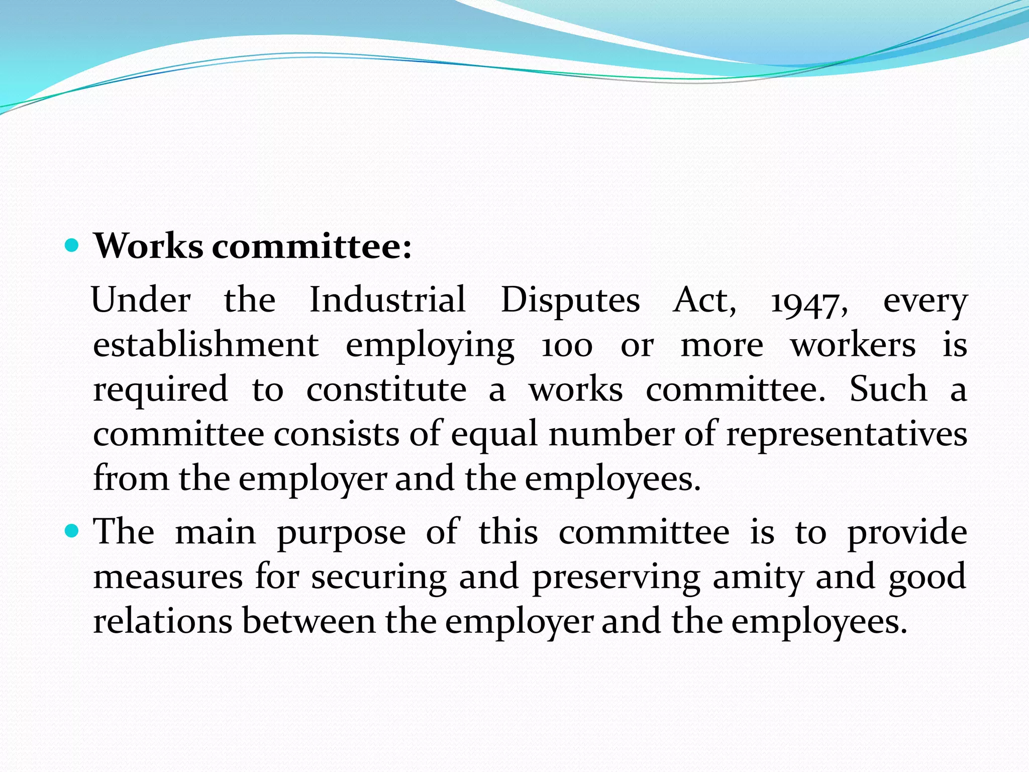  Works committee:
Under the Industrial Disputes Act, 1947, every
establishment employing 100 or more workers is
required to constitute a works committee. Such a
committee consists of equal number of representatives
from the employer and the employees.
 The main purpose of this committee is to provide
measures for securing and preserving amity and good
relations between the employer and the employees.
 