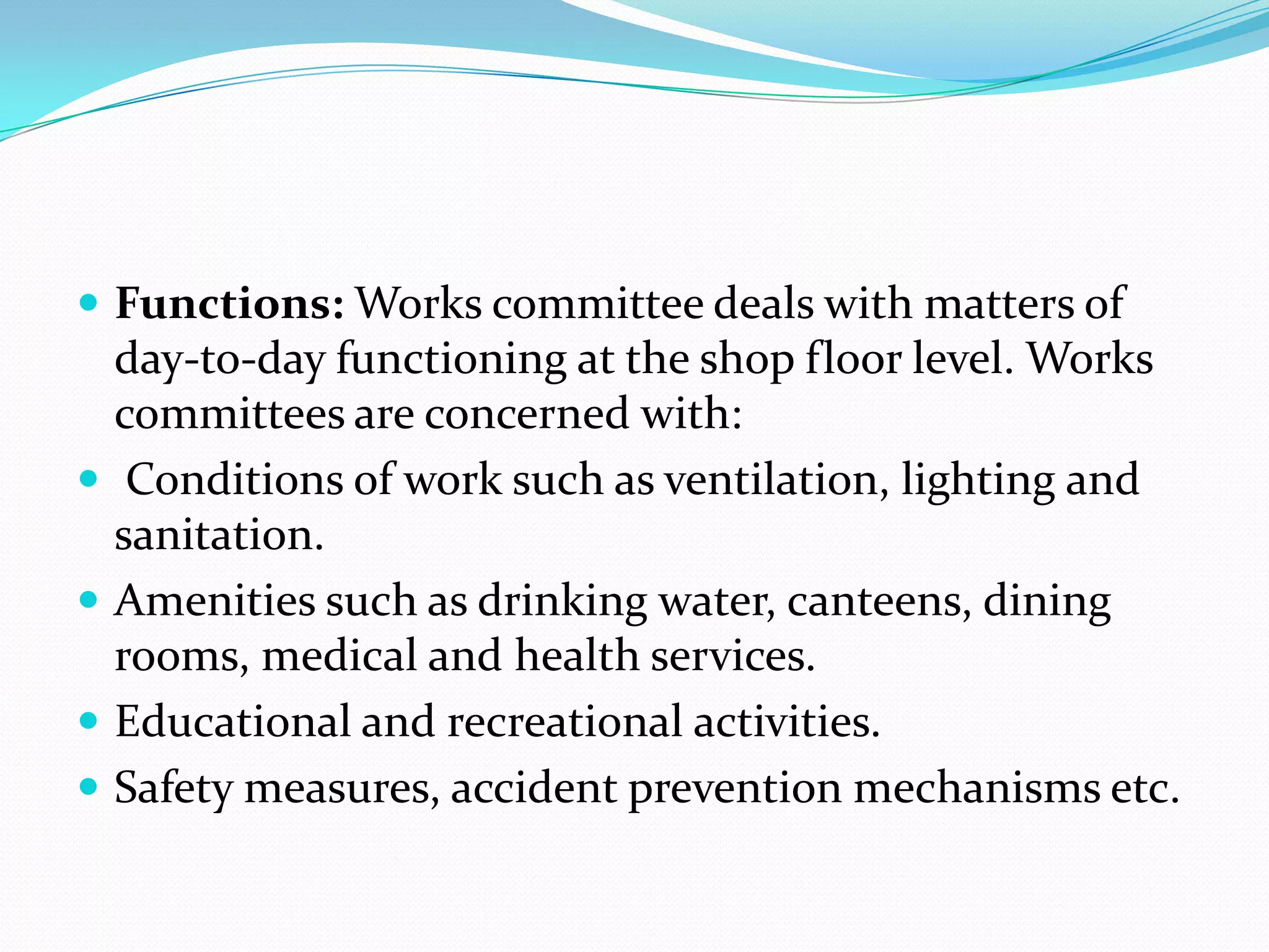  Functions: Works committee deals with matters of
day-to-day functioning at the shop floor level. Works
committees are concerned with:
 Conditions of work such as ventilation, lighting and
sanitation.
 Amenities such as drinking water, canteens, dining
rooms, medical and health services.
 Educational and recreational activities.
 Safety measures, accident prevention mechanisms etc.
 