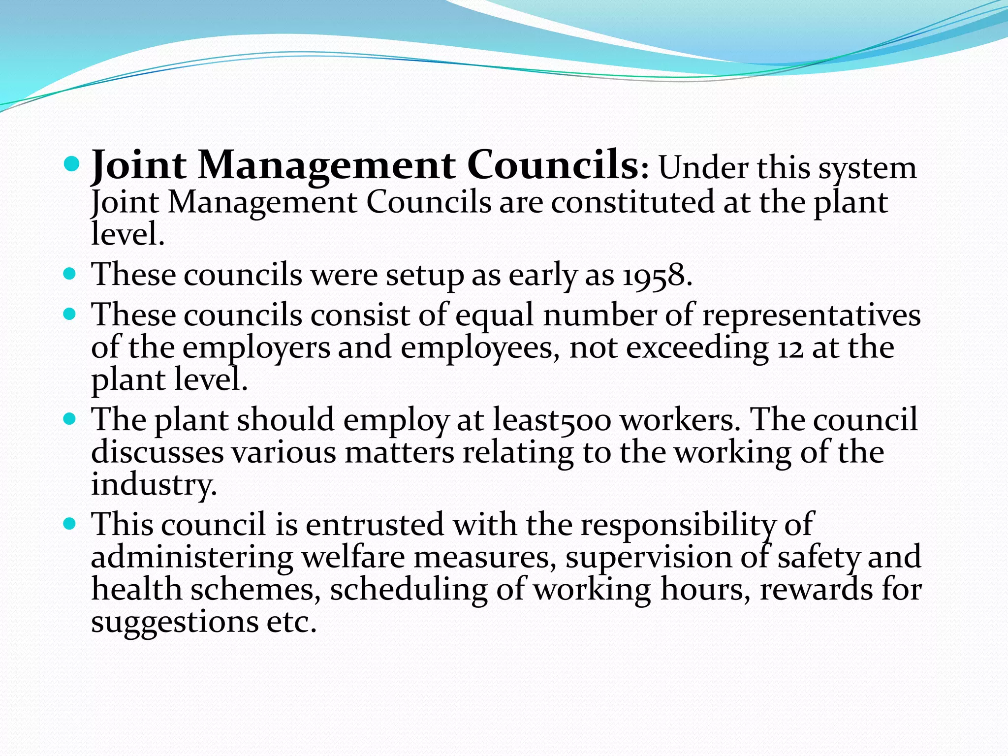  Joint Management Councils: Under this system
Joint Management Councils are constituted at the plant
level.
 These councils were setup as early as 1958.
 These councils consist of equal number of representatives
of the employers and employees, not exceeding 12 at the
plant level.
 The plant should employ at least500 workers. The council
discusses various matters relating to the working of the
industry.
 This council is entrusted with the responsibility of
administering welfare measures, supervision of safety and
health schemes, scheduling of working hours, rewards for
suggestions etc.
 