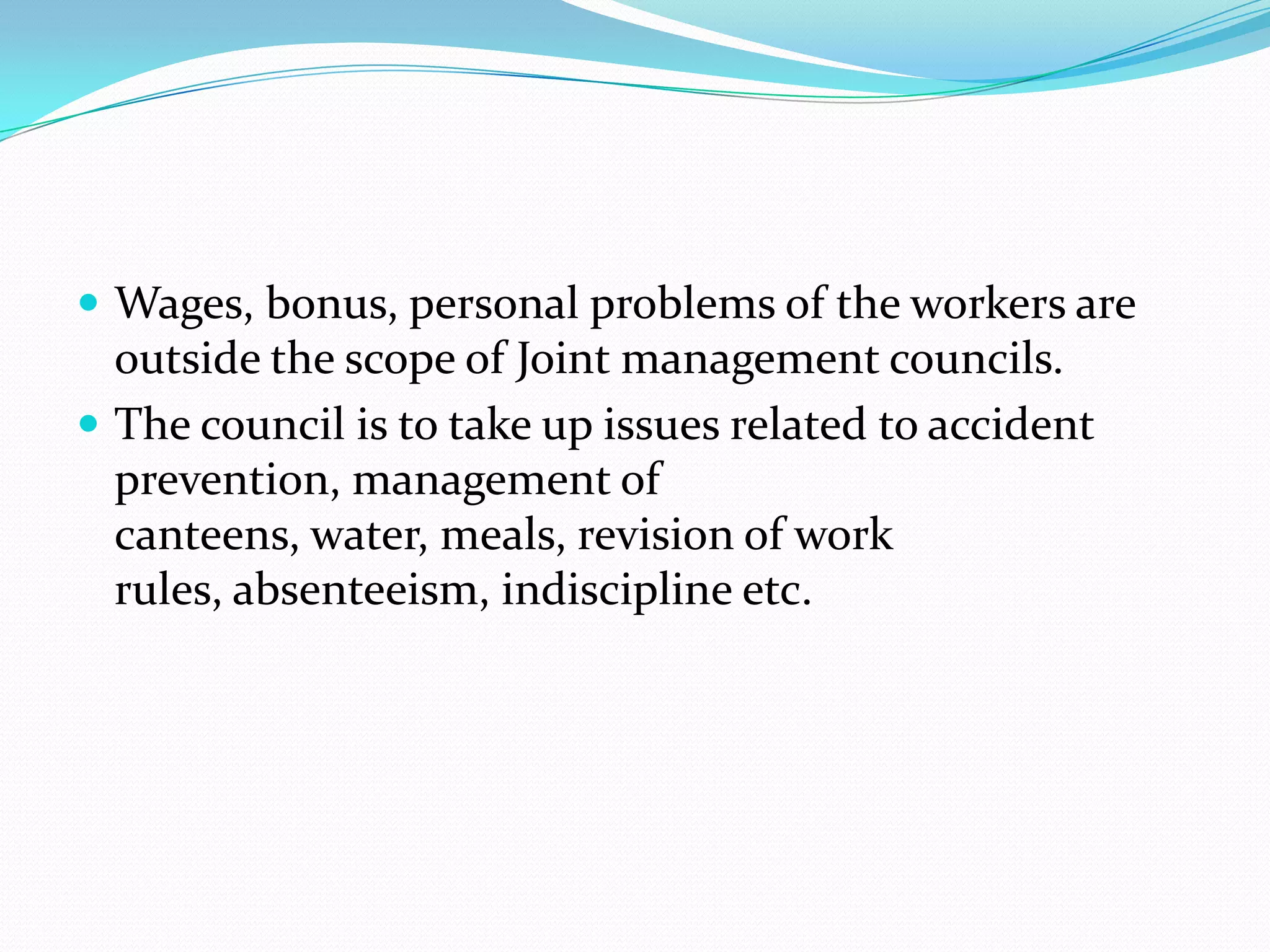  Wages, bonus, personal problems of the workers are
outside the scope of Joint management councils.
 The council is to take up issues related to accident
prevention, management of
canteens, water, meals, revision of work
rules, absenteeism, indiscipline etc.
 