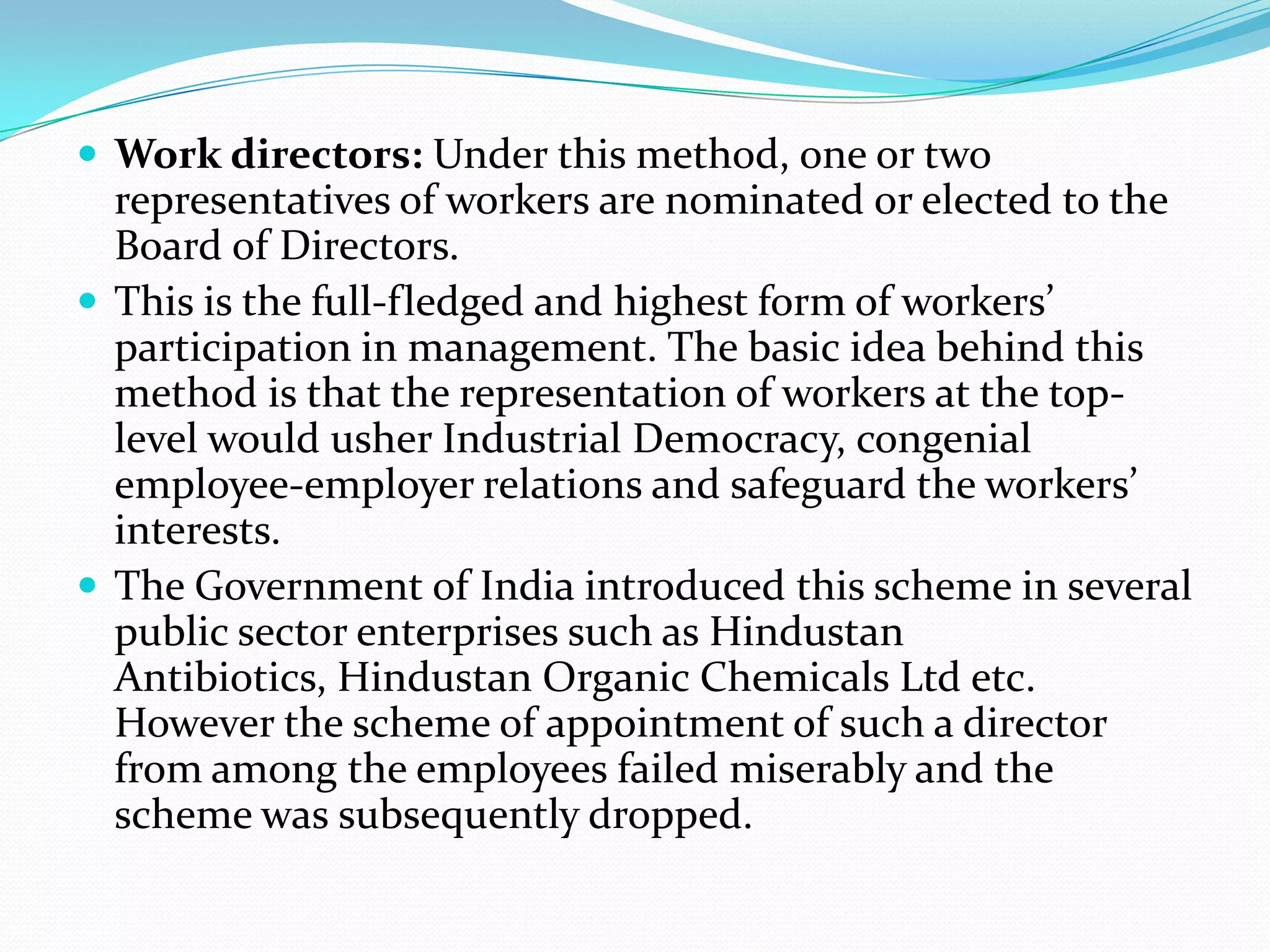  Work directors: Under this method, one or two
representatives of workers are nominated or elected to the
Board of Directors.
 This is the full-fledged and highest form of workers’
participation in management. The basic idea behind this
method is that the representation of workers at the top-
level would usher Industrial Democracy, congenial
employee-employer relations and safeguard the workers’
interests.
 The Government of India introduced this scheme in several
public sector enterprises such as Hindustan
Antibiotics, Hindustan Organic Chemicals Ltd etc.
However the scheme of appointment of such a director
from among the employees failed miserably and the
scheme was subsequently dropped.
 