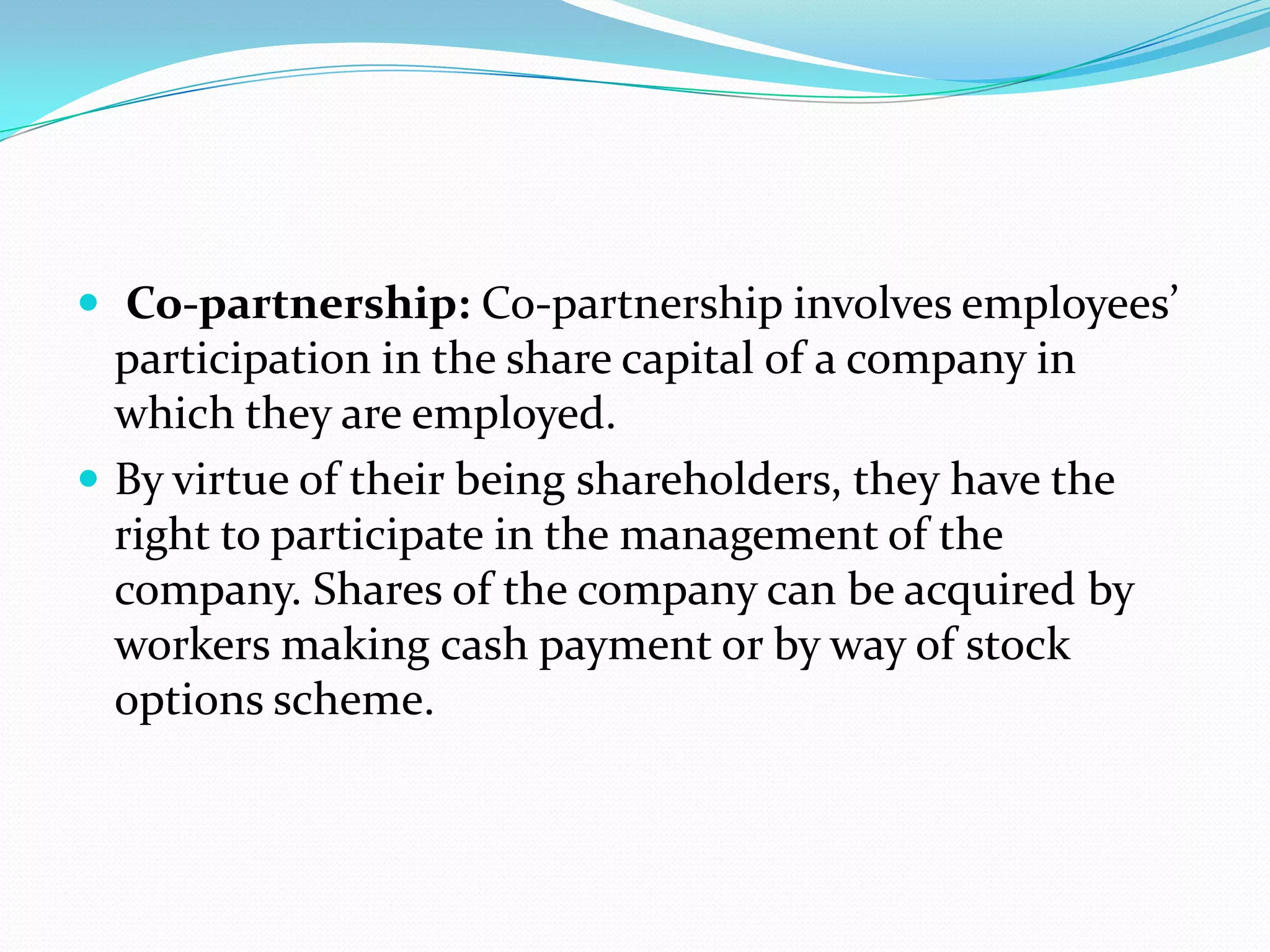  Co-partnership: Co-partnership involves employees’
participation in the share capital of a company in
which they are employed.
 By virtue of their being shareholders, they have the
right to participate in the management of the
company. Shares of the company can be acquired by
workers making cash payment or by way of stock
options scheme.
 