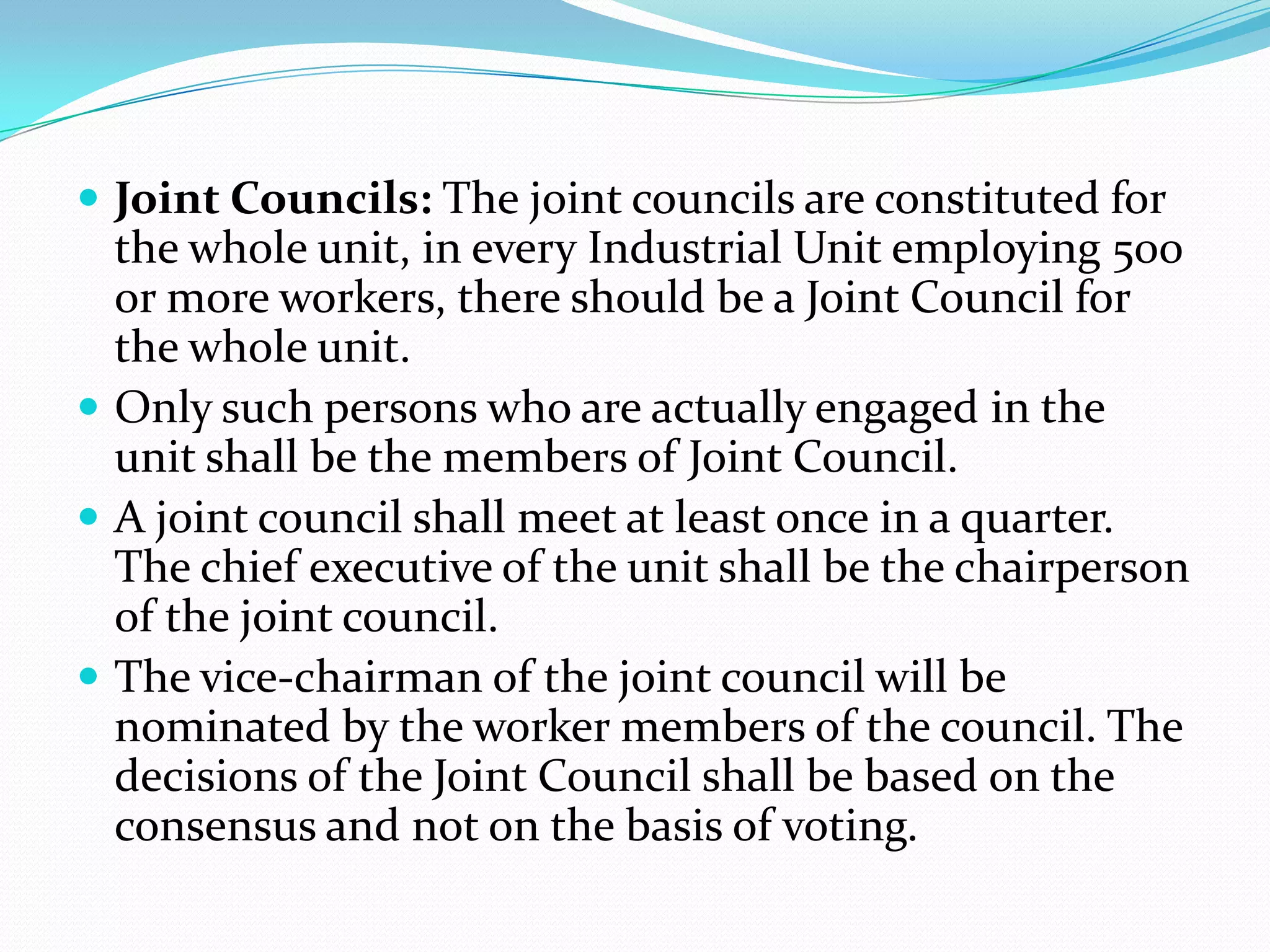  Joint Councils: The joint councils are constituted for
the whole unit, in every Industrial Unit employing 500
or more workers, there should be a Joint Council for
the whole unit.
 Only such persons who are actually engaged in the
unit shall be the members of Joint Council.
 A joint council shall meet at least once in a quarter.
The chief executive of the unit shall be the chairperson
of the joint council.
 The vice-chairman of the joint council will be
nominated by the worker members of the council. The
decisions of the Joint Council shall be based on the
consensus and not on the basis of voting.
 