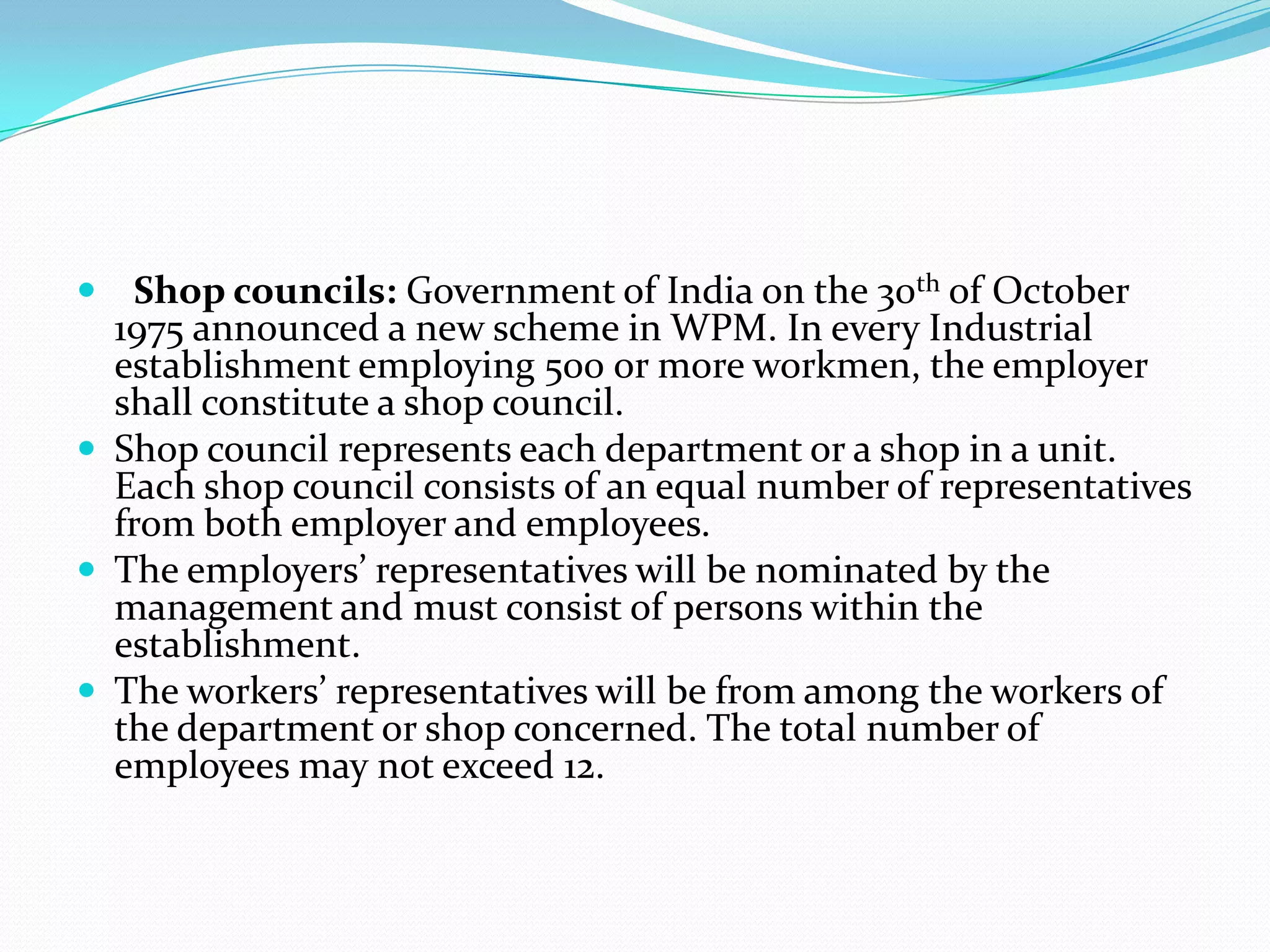  Shop councils: Government of India on the 30th of October
1975 announced a new scheme in WPM. In every Industrial
establishment employing 500 or more workmen, the employer
shall constitute a shop council.
 Shop council represents each department or a shop in a unit.
Each shop council consists of an equal number of representatives
from both employer and employees.
 The employers’ representatives will be nominated by the
management and must consist of persons within the
establishment.
 The workers’ representatives will be from among the workers of
the department or shop concerned. The total number of
employees may not exceed 12.
 
