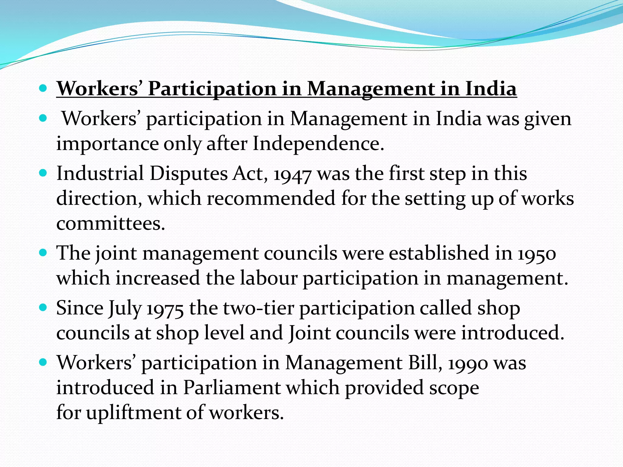  Workers’ Participation in Management in India
 Workers’ participation in Management in India was given
importance only after Independence.
 Industrial Disputes Act, 1947 was the first step in this
direction, which recommended for the setting up of works
committees.
 The joint management councils were established in 1950
which increased the labour participation in management.
 Since July 1975 the two-tier participation called shop
councils at shop level and Joint councils were introduced.
 Workers’ participation in Management Bill, 1990 was
introduced in Parliament which provided scope
for upliftment of workers.
 