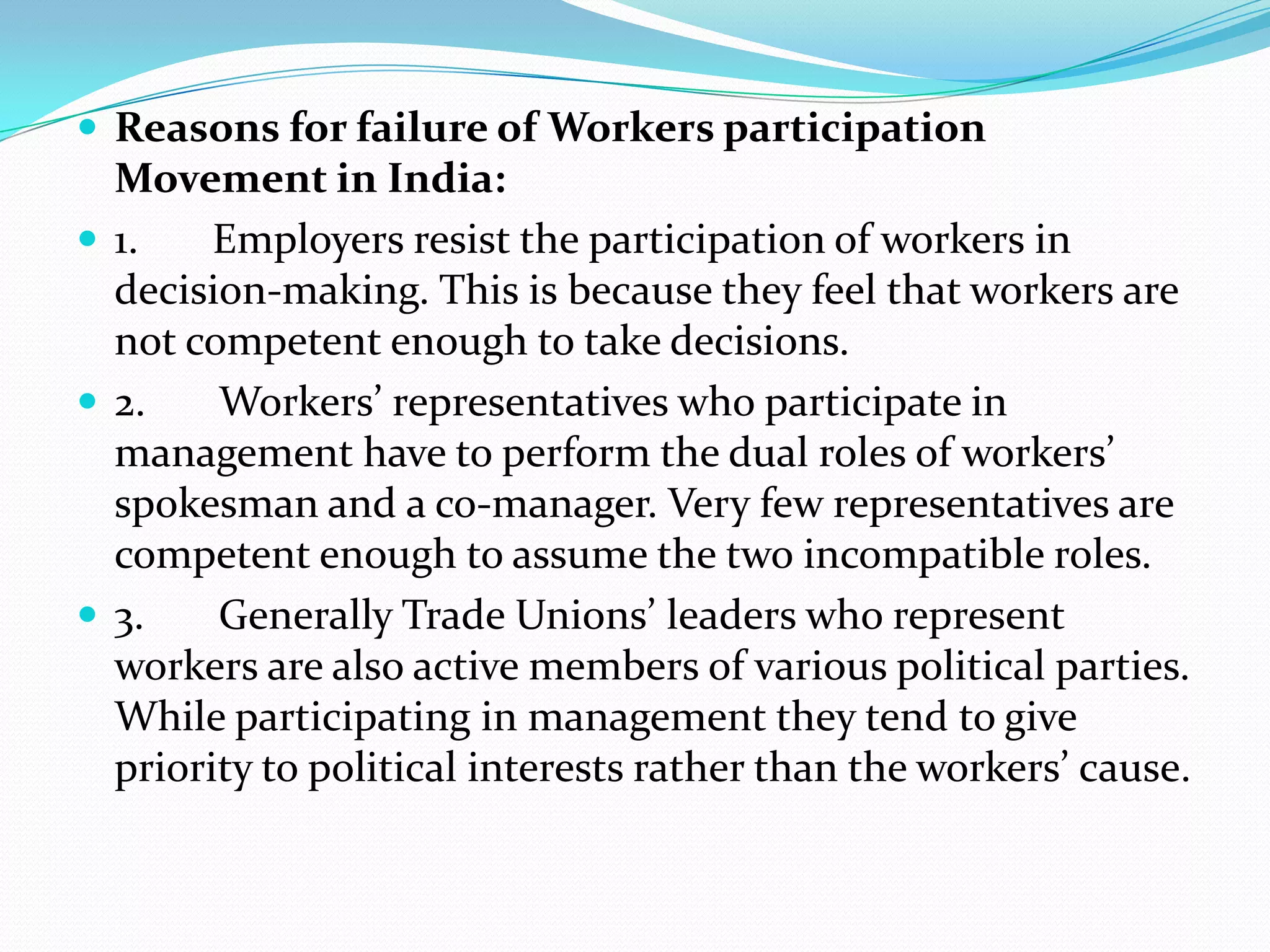  Reasons for failure of Workers participation
Movement in India:
 1. Employers resist the participation of workers in
decision-making. This is because they feel that workers are
not competent enough to take decisions.
 2. Workers’ representatives who participate in
management have to perform the dual roles of workers’
spokesman and a co-manager. Very few representatives are
competent enough to assume the two incompatible roles.
 3. Generally Trade Unions’ leaders who represent
workers are also active members of various political parties.
While participating in management they tend to give
priority to political interests rather than the workers’ cause.
 