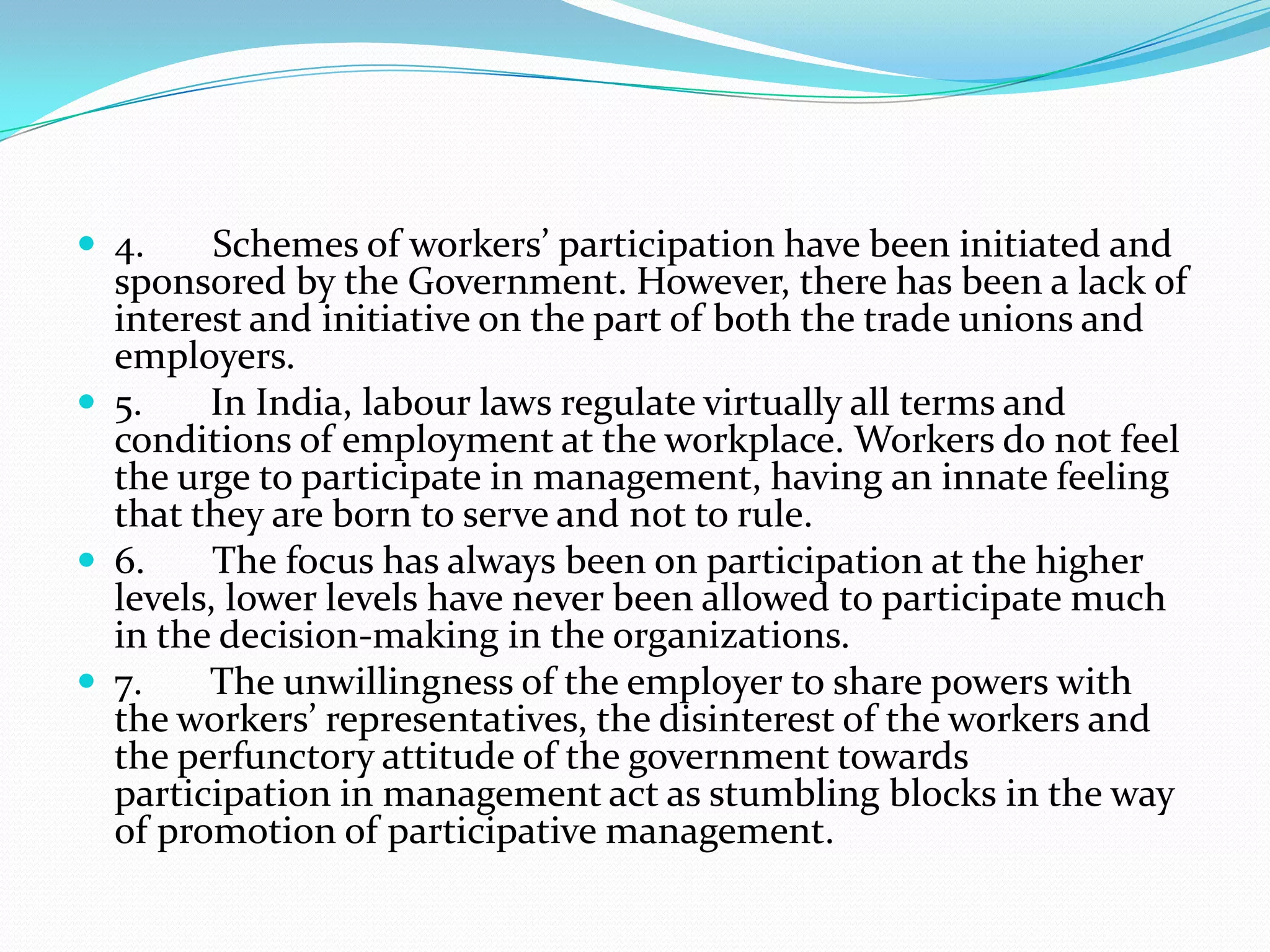  4. Schemes of workers’ participation have been initiated and
sponsored by the Government. However, there has been a lack of
interest and initiative on the part of both the trade unions and
employers.
 5. In India, labour laws regulate virtually all terms and
conditions of employment at the workplace. Workers do not feel
the urge to participate in management, having an innate feeling
that they are born to serve and not to rule.
 6. The focus has always been on participation at the higher
levels, lower levels have never been allowed to participate much
in the decision-making in the organizations.
 7. The unwillingness of the employer to share powers with
the workers’ representatives, the disinterest of the workers and
the perfunctory attitude of the government towards
participation in management act as stumbling blocks in the way
of promotion of participative management.
 