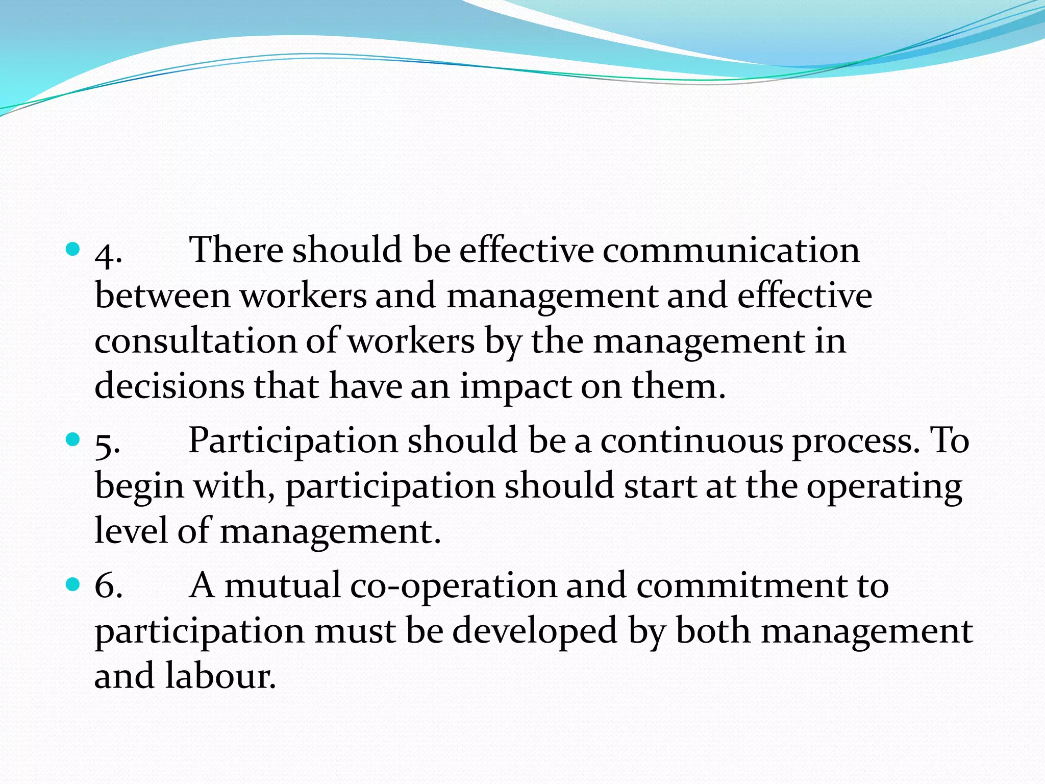  4. There should be effective communication
between workers and management and effective
consultation of workers by the management in
decisions that have an impact on them.
 5. Participation should be a continuous process. To
begin with, participation should start at the operating
level of management.
 6. A mutual co-operation and commitment to
participation must be developed by both management
and labour.
 