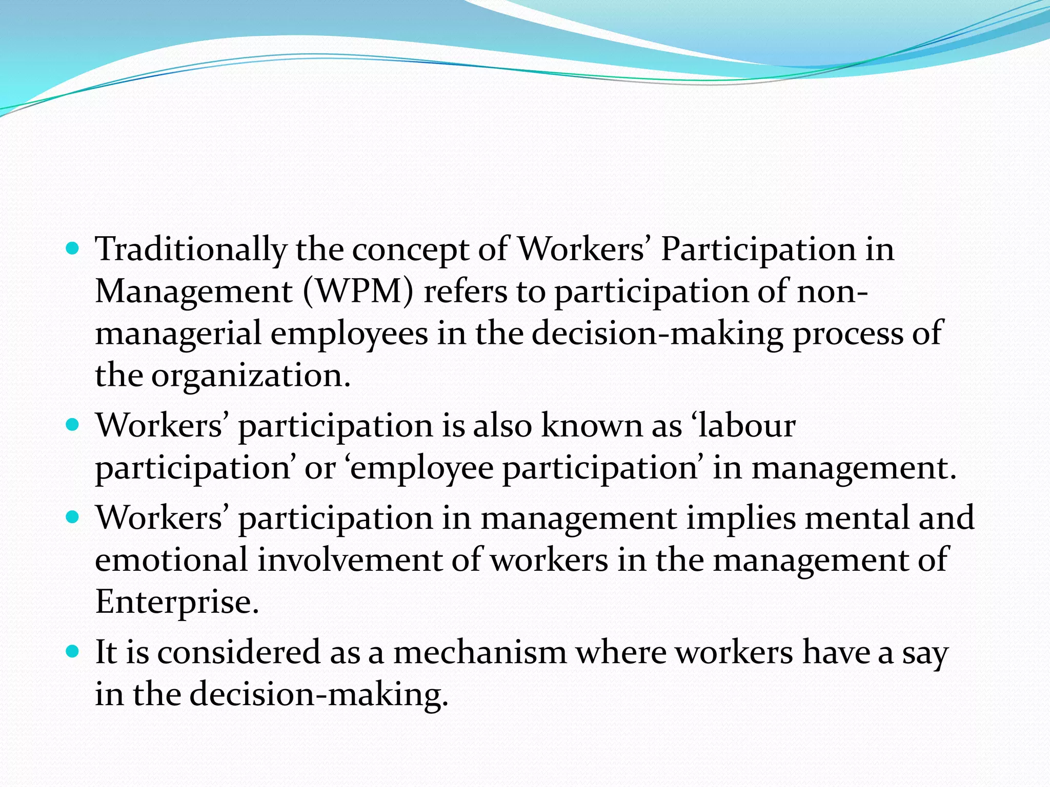  Traditionally the concept of Workers’ Participation in
Management (WPM) refers to participation of non-
managerial employees in the decision-making process of
the organization.
 Workers’ participation is also known as ‘labour
participation’ or ‘employee participation’ in management.
 Workers’ participation in management implies mental and
emotional involvement of workers in the management of
Enterprise.
 It is considered as a mechanism where workers have a say
in the decision-making.
 
