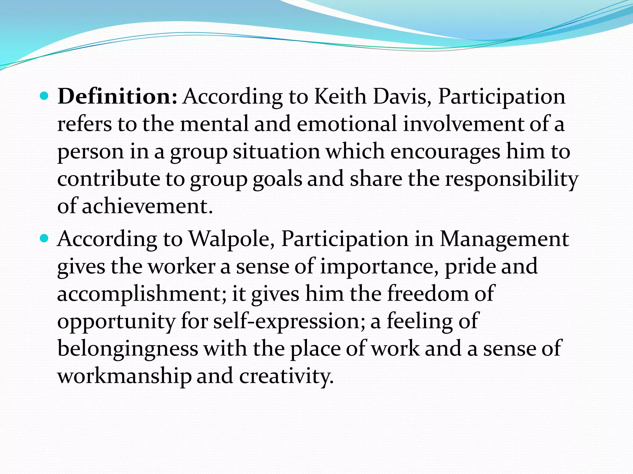  Definition: According to Keith Davis, Participation
refers to the mental and emotional involvement of a
person in a group situation which encourages him to
contribute to group goals and share the responsibility
of achievement.
 According to Walpole, Participation in Management
gives the worker a sense of importance, pride and
accomplishment; it gives him the freedom of
opportunity for self-expression; a feeling of
belongingness with the place of work and a sense of
workmanship and creativity.
 
