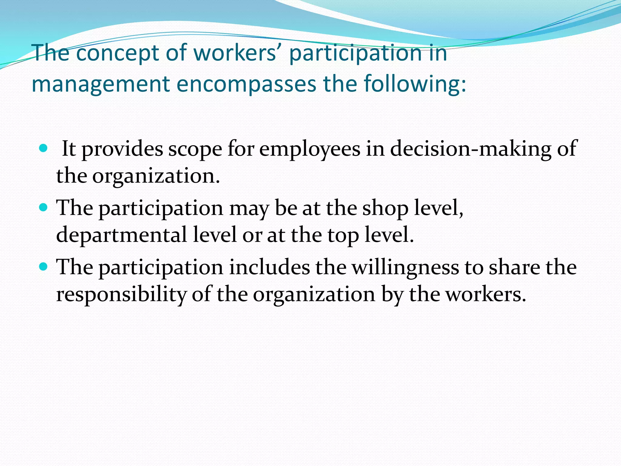 The concept of workers’ participation in
management encompasses the following:
 It provides scope for employees in decision-making of
the organization.
 The participation may be at the shop level,
departmental level or at the top level.
 The participation includes the willingness to share the
responsibility of the organization by the workers.
 