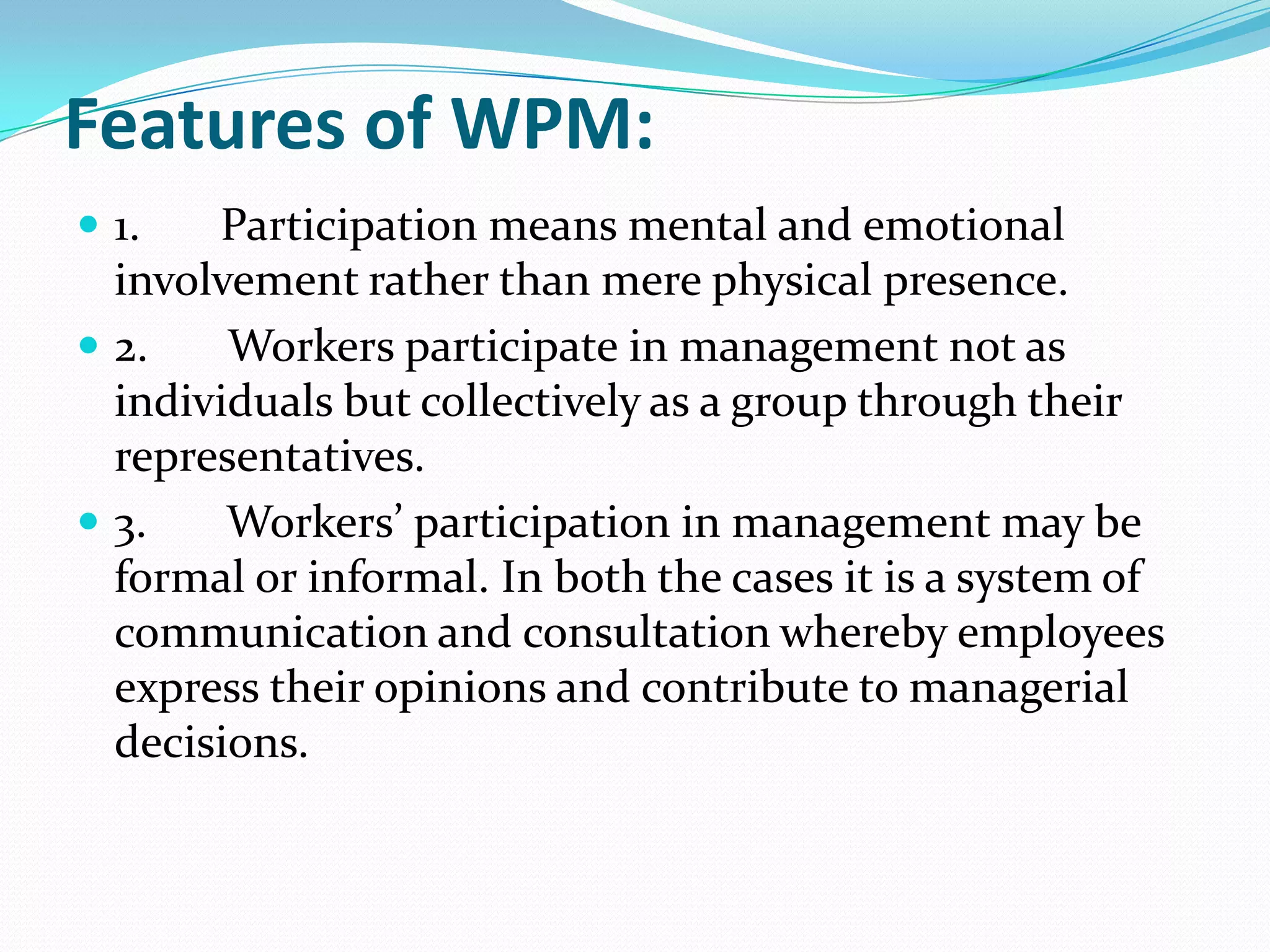 Features of WPM:
 1. Participation means mental and emotional
involvement rather than mere physical presence.
 2. Workers participate in management not as
individuals but collectively as a group through their
representatives.
 3. Workers’ participation in management may be
formal or informal. In both the cases it is a system of
communication and consultation whereby employees
express their opinions and contribute to managerial
decisions.
 