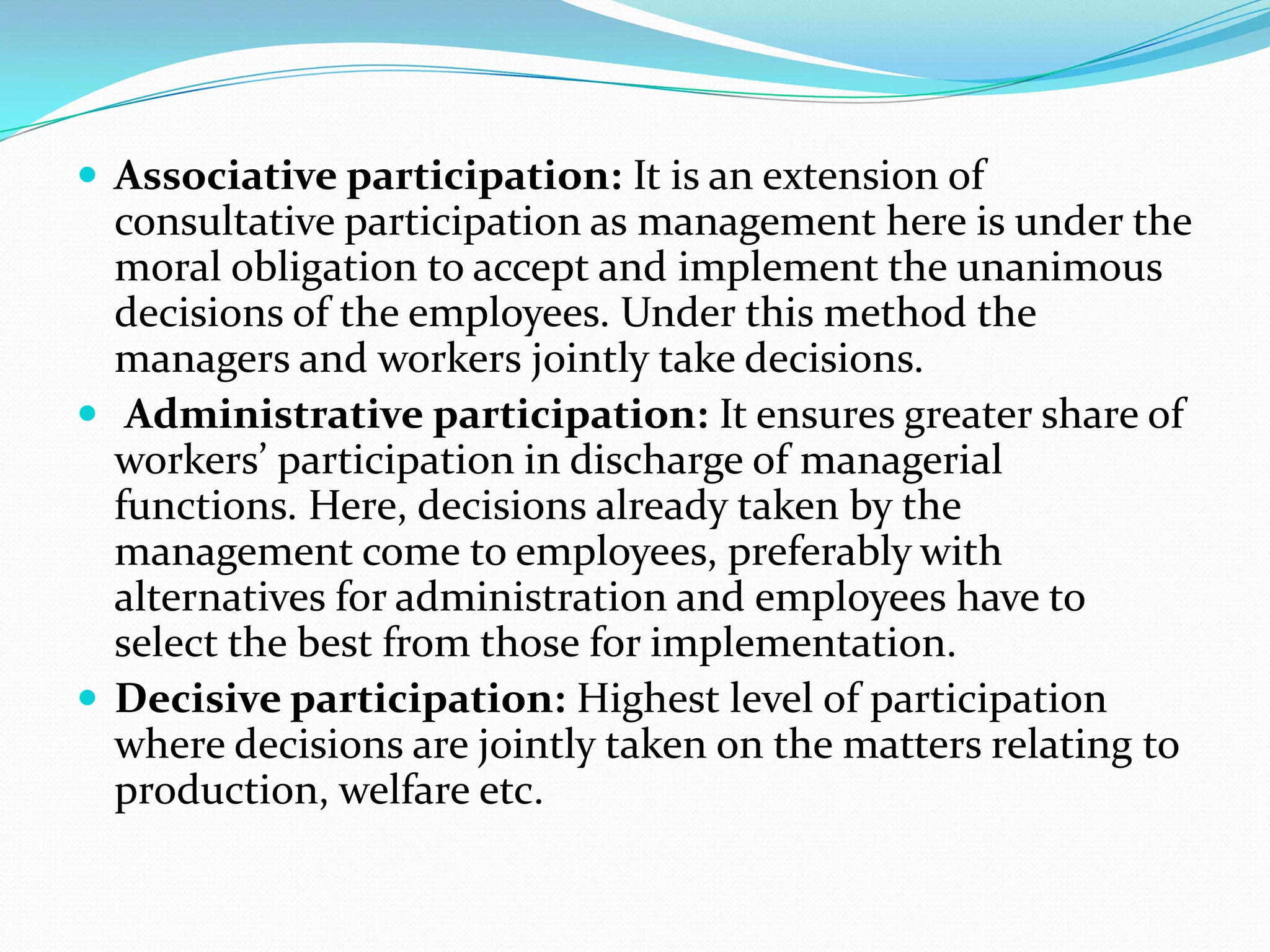  Associative participation: It is an extension of
consultative participation as management here is under the
moral obligation to accept and implement the unanimous
decisions of the employees. Under this method the
managers and workers jointly take decisions.
 Administrative participation: It ensures greater share of
workers’ participation in discharge of managerial
functions. Here, decisions already taken by the
management come to employees, preferably with
alternatives for administration and employees have to
select the best from those for implementation.
 Decisive participation: Highest level of participation
where decisions are jointly taken on the matters relating to
production, welfare etc.
 