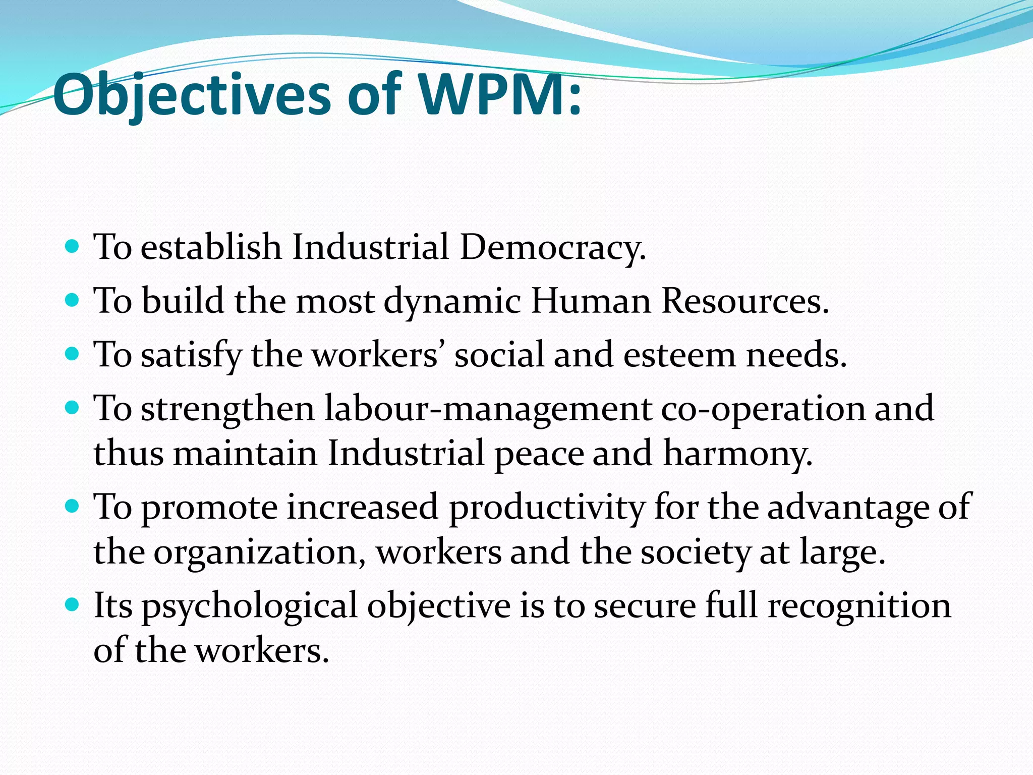 Objectives of WPM:
 To establish Industrial Democracy.
 To build the most dynamic Human Resources.
 To satisfy the workers’ social and esteem needs.
 To strengthen labour-management co-operation and
thus maintain Industrial peace and harmony.
 To promote increased productivity for the advantage of
the organization, workers and the society at large.
 Its psychological objective is to secure full recognition
of the workers.
 