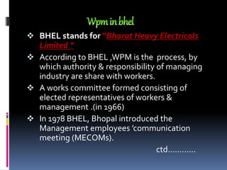  BHEL stands for “Bharat Heavy Electricals
Limited “
 According to BHEL ,WPM is the process, by
which authority & responsibility of managing
industry are share with workers.
 A works committee formed consisting of
elected representatives of workers &
management .(in 1966)
 In 1978 BHEL, Bhopal introduced the
Management employees ’communication
meeting (MECOMs).
ctd…………
 