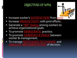  Increase worker's SATISFACTION from work .
 Increase PRODUCTIVITY with joint efforts .
 Generate a “WE” feeling among workers to
achieve organizational goals.
 To promote DEMOCRATIC practice.
 To promote HARMONY & PEACE between
worker & management.
 To manage RESISTANCETO CHANGE and
SMOOTH IMPLEMENTATION of decision.
 