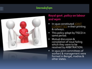Royal govt .policy on labour
and wpm
 In 1920 constituted JOINT
COMMITTES in their printing
& railways.
 This policy adopt byTISCO in
same period.
 Mutual discussion &
consolation of issue failing
which they were to be
resolved by ARBITRATION.
 In 1922 joint committees of
workers & management were
formed in Bengal, madras &
other states.
 