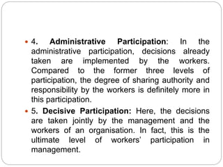  4. Administrative Participation: In the
administrative participation, decisions already
taken are implemented by the workers.
Compared to the former three levels of
participation, the degree of sharing authority and
responsibility by the workers is definitely more in
this participation.
 5. Decisive Participation: Here, the decisions
are taken jointly by the management and the
workers of an organisation. In fact, this is the
ultimate level of workers’ participation in
management.
 