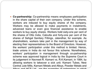  Co-partnership: Co-partnership means employees participation
in the share capital of their own company. Under this scheme,
workers are induced to buy equity shares of the company.
Workers may be allowed to make payments in instalments,
advanced loans or even give financial assistance to enable
workers to buy equity shares. Workers hold sixty-one per cent of
the shares of Otto India, Calcutta and forty-one per cent of the
shares of Sehgal Sanitary Fittings, Jalandhar, for example. As
shareholders, workers take part in the management by way of
electing their representatives to the Board of Directors. However,
the workers’ participation under this method is limited. Hence,
trade unions in India do not favour this scheme. Nonetheless,
workers’ participation in management through co-partnership
scheme was approved logical in India by the Supreme Court in
its judgement in Navneet R. Kamani vs. R.K.Kamani, in 1984, by
allowing workers to takeover a sick unit. Kamani Tubes, New
Central Jute Mills, Kamani Metals and Alloys, Powder Metals and
 