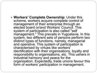  Workers’ Complete Ownership: Under this
scheme, workers acquire complete control of
management of their enterprise through an
elected board or/and Workers’ Council. This
system of participation is also called "self
management." This prevails in Yugoslavia. In this
system, two different sets of persons perform two
distinct types of functions, namely, managerial
and operative. This system of participation is
characterised by virtues like workers’
identification with their organisations, loyalty and
responsibility to organisations, etc. This ushers in
industrial harmony and peace for the
organisation. Expectedly, trade unions favour this
form of workers’ participation in management.
 