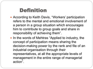 Definition
 According to Keith Davis, “Workers’ participation
refers to the mental and emotional involvement of
a person in a group situation which encourages
him to contribute to group goals and share in
responsibility of achieving them”.
 In the words of Mehtras “Applied to industry, the
concept of participation means sharing the
decision-making power by the rank and file of an
industrial organisation through their
representatives, at all the appropriate levels of
management in the entire range of managerial
action”.
 