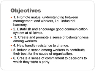 Objectives
 1. Promote mutual understanding between
management and workers, i.e., industrial
harmony.
 2. Establish and encourage good communication
system at all levels.
 3. Create and promote a sense of belongingness
among workers.
 4. Help handle resistance to change.
 5. Induce a sense among workers to contribute
their best for the cause of organisation.
 6. Create a sense of commitment to decisions to
which they were a party
 