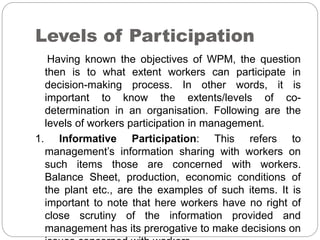 Levels of Participation
Having known the objectives of WPM, the question
then is to what extent workers can participate in
decision-making process. In other words, it is
important to know the extents/levels of co-
determination in an organisation. Following are the
levels of workers participation in management.
1. Informative Participation: This refers to
management’s information sharing with workers on
such items those are concerned with workers.
Balance Sheet, production, economic conditions of
the plant etc., are the examples of such items. It is
important to note that here workers have no right of
close scrutiny of the information provided and
management has its prerogative to make decisions on
 
