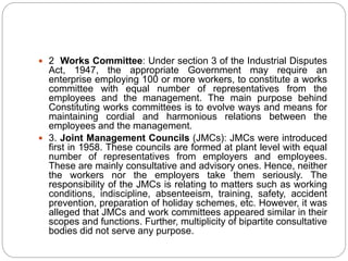  2 Works Committee: Under section 3 of the Industrial Disputes
Act, 1947, the appropriate Government may require an
enterprise employing 100 or more workers, to constitute a works
committee with equal number of representatives from the
employees and the management. The main purpose behind
Constituting works committees is to evolve ways and means for
maintaining cordial and harmonious relations between the
employees and the management.
 3. Joint Management Councils (JMCs): JMCs were introduced
first in 1958. These councils are formed at plant level with equal
number of representatives from employers and employees.
These are mainly consultative and advisory ones. Hence, neither
the workers nor the employers take them seriously. The
responsibility of the JMCs is relating to matters such as working
conditions, indiscipline, absenteeism, training, safety, accident
prevention, preparation of holiday schemes, etc. However, it was
alleged that JMCs and work committees appeared similar in their
scopes and functions. Further, multiplicity of bipartite consultative
bodies did not serve any purpose.
 