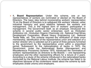  4. Board Representation: Under this scheme, one or two
representatives of workers are nominated or elected on the Board of
Directors. The basic idea behind incorporating workers’ representation
10 on the Board of Directors is to safeguard the workers’ interest, usher
industrial harmony and good relations between the workers and
management. This is the highest form of workers’ participation in
management. The Government itself, as an employer, introduced this
scheme in several public sector enterprises such as Hindustan
Antibiotics Ltd., Hindustan Organic Chemicals Ltd., National Coal Mines
Development Corporation, Bharat Heavy Engineering Ltd., National
Textile Mills, etc. This scheme required the verification of trade union
membership, identification of the representative union and selection of a
worker director who is selected out of a penal of three persons furnished
to the government by the representative union within a prescribed
period. Subsequent to the nationalization of banks in 1970, the
Government, under the Nationalized Banks (Management and
Miscelleneous Provisions) Scheme 1970, introduced the nomination of
workers’ representatives as directors to the Boards — one representing
employees and the other representing officers for a tenure of 3 years.
According to a study of the scheme introduced in the nationalized banks
conducted by the National Labour Institute, the scheme has failed in its
objectives because of the contentions raised about the scheme by both
employees (trade unions) and employers.
 