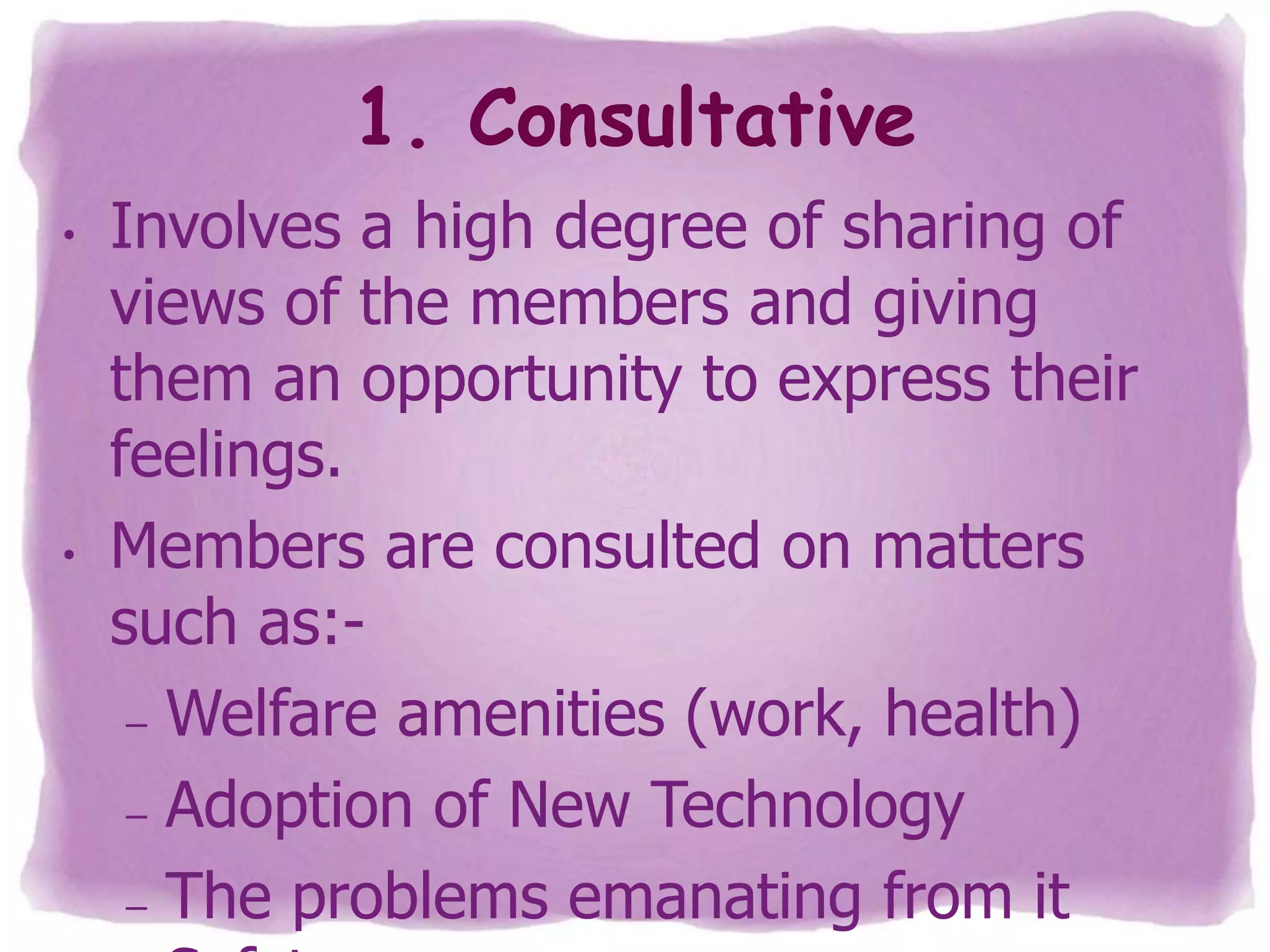 1. Consultative
•

•

Involves a high degree of sharing of
views of the members and giving
them an opportunity to express their
feelings.
Members are consulted on matters
such as:– Welfare amenities (work, health)
– Adoption of New Technology
– The problems emanating from it

 