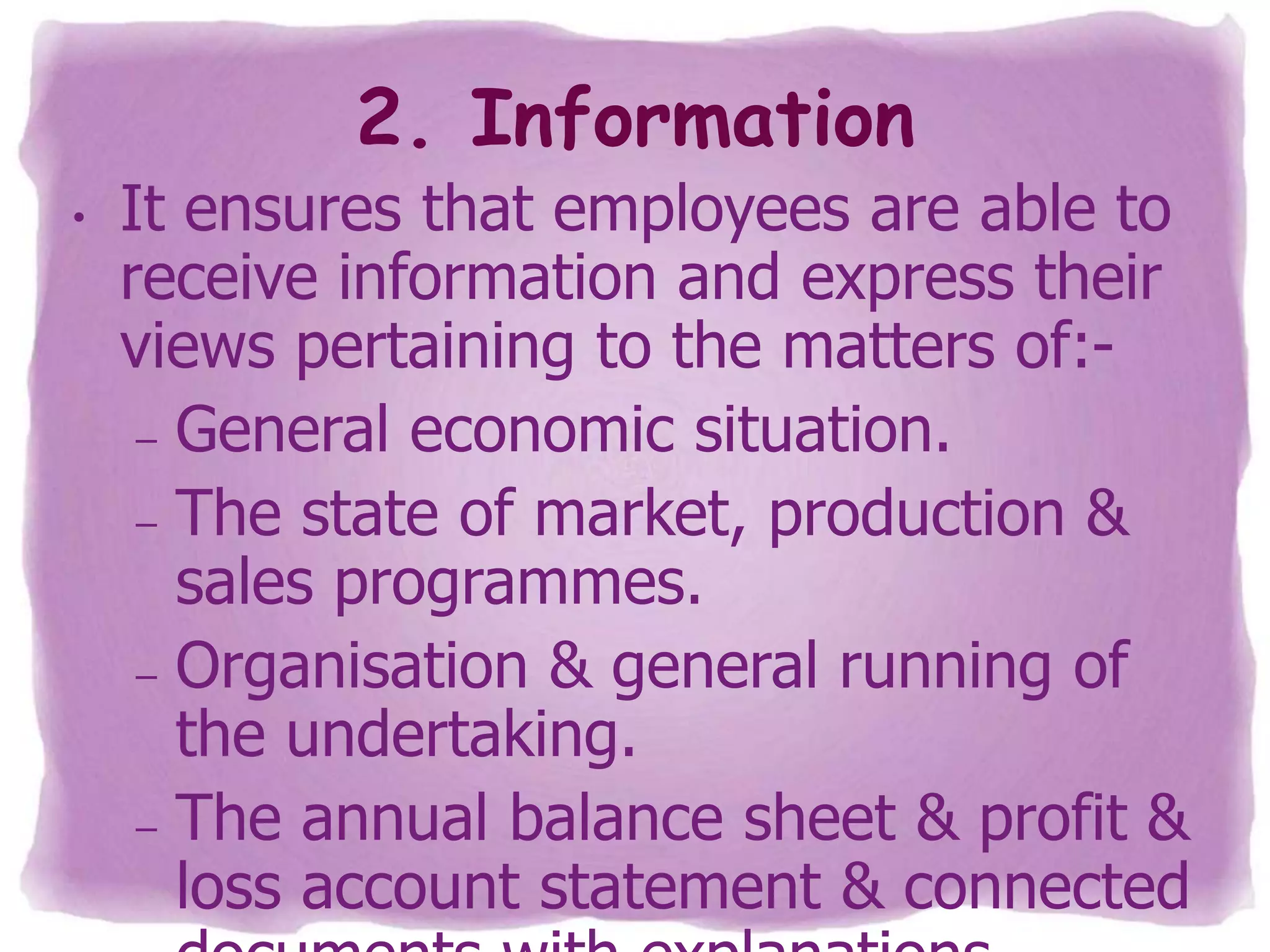 2. Information
•

It ensures that employees are able to
receive information and express their
views pertaining to the matters of:– General economic situation.
– The state of market, production &
sales programmes.
– Organisation & general running of
the undertaking.
– The annual balance sheet & profit &
loss account statement & connected

 