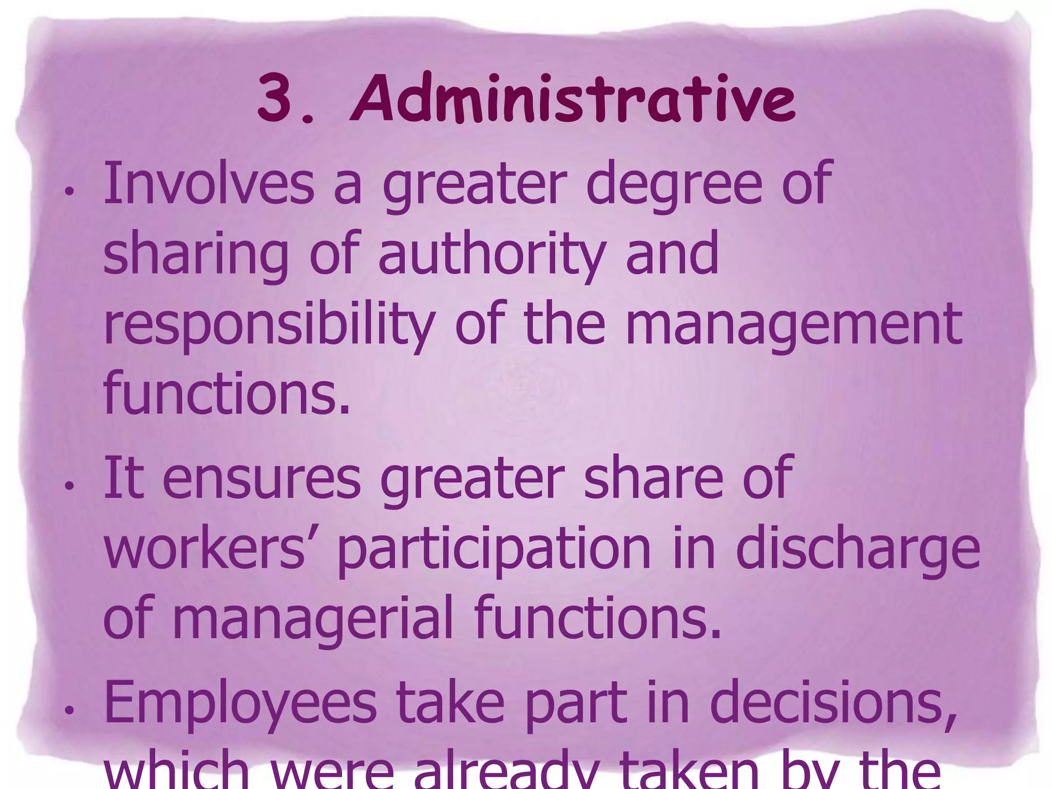 3. Administrative
•

•

•

Involves a greater degree of
sharing of authority and
responsibility of the management
functions.
It ensures greater share of
workers’ participation in discharge
of managerial functions.
Employees take part in decisions,

 