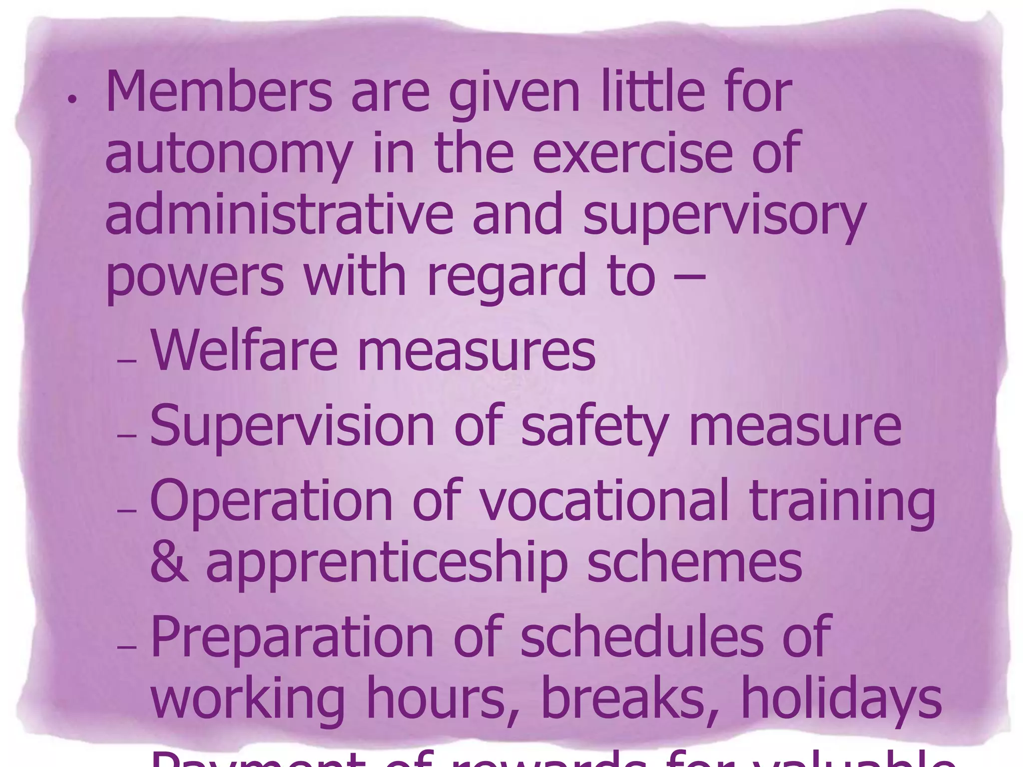 •

Members are given little for
autonomy in the exercise of
administrative and supervisory
powers with regard to –
– Welfare measures
– Supervision of safety measure
– Operation of vocational training
& apprenticeship schemes
– Preparation of schedules of
working hours, breaks, holidays

 