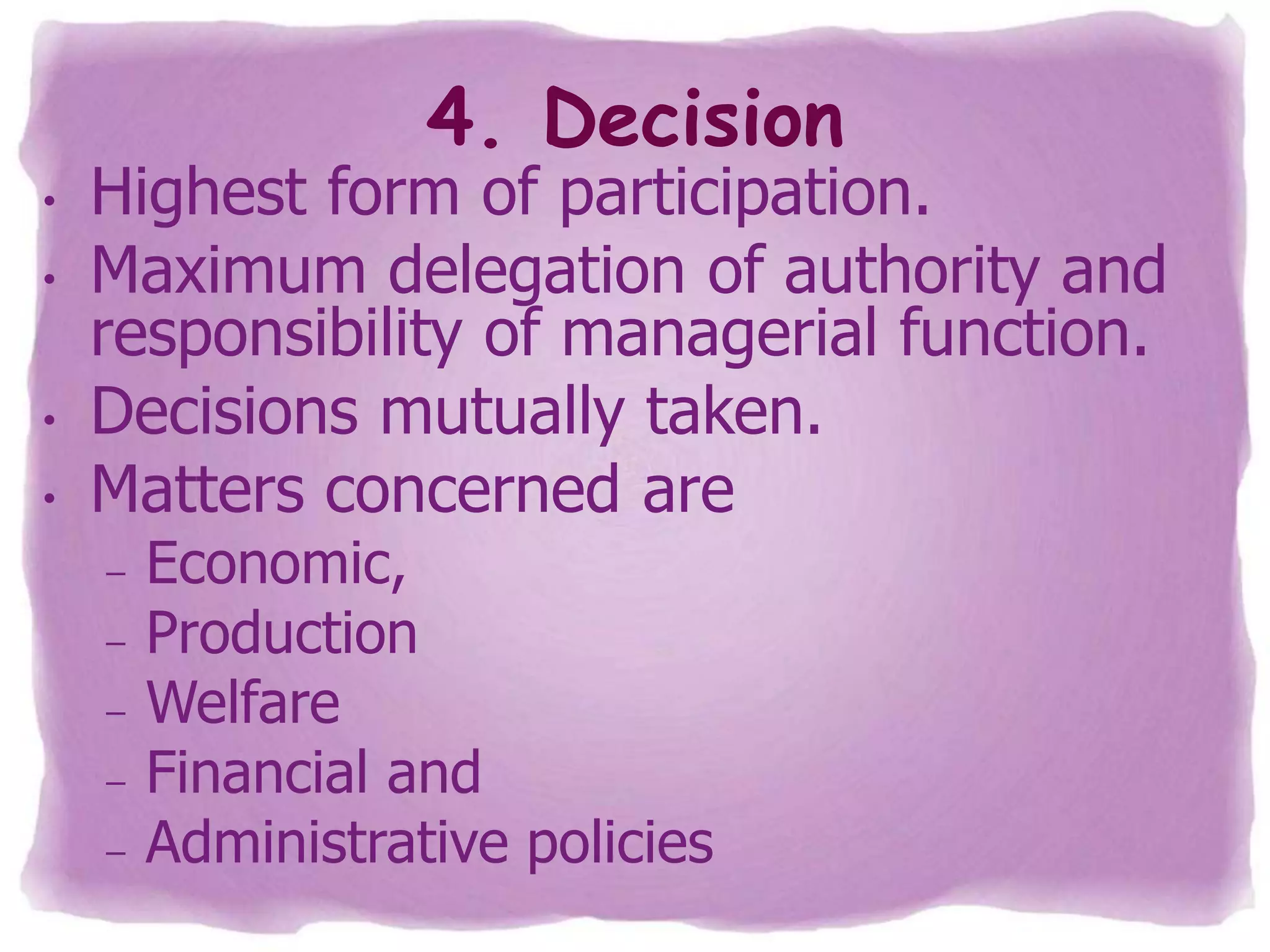4. Decision

•
•
•
•

Highest form of participation.
Maximum delegation of authority and
responsibility of managerial function.
Decisions mutually taken.
Matters concerned are
–
–
–

–
–

Economic,
Production
Welfare
Financial and
Administrative policies

 