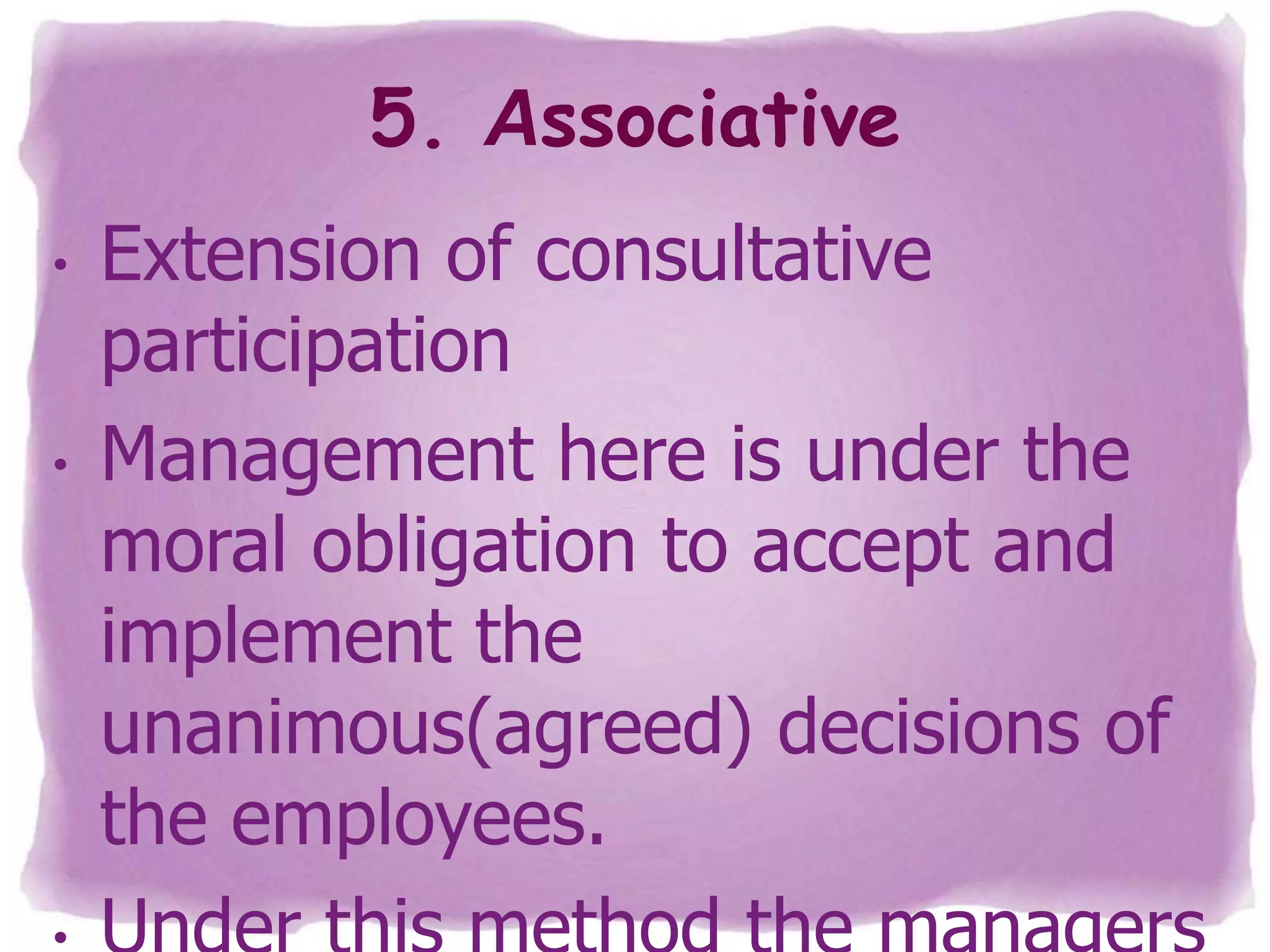 5. Associative
•

•

Extension of consultative
participation
Management here is under the
moral obligation to accept and
implement the
unanimous(agreed) decisions of
the employees.

 
