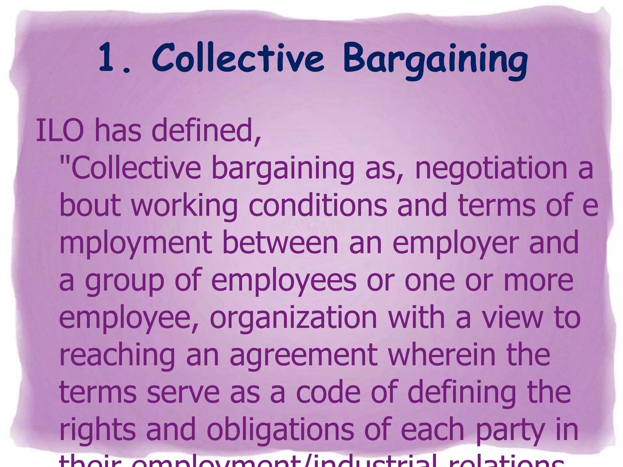 1. Collective Bargaining
ILO has defined,
"Collective bargaining as, negotiation a
bout working conditions and terms of e
mployment between an employer and
a group of employees or one or more
employee, organization with a view to
reaching an agreement wherein the
terms serve as a code of defining the
rights and obligations of each party in

 