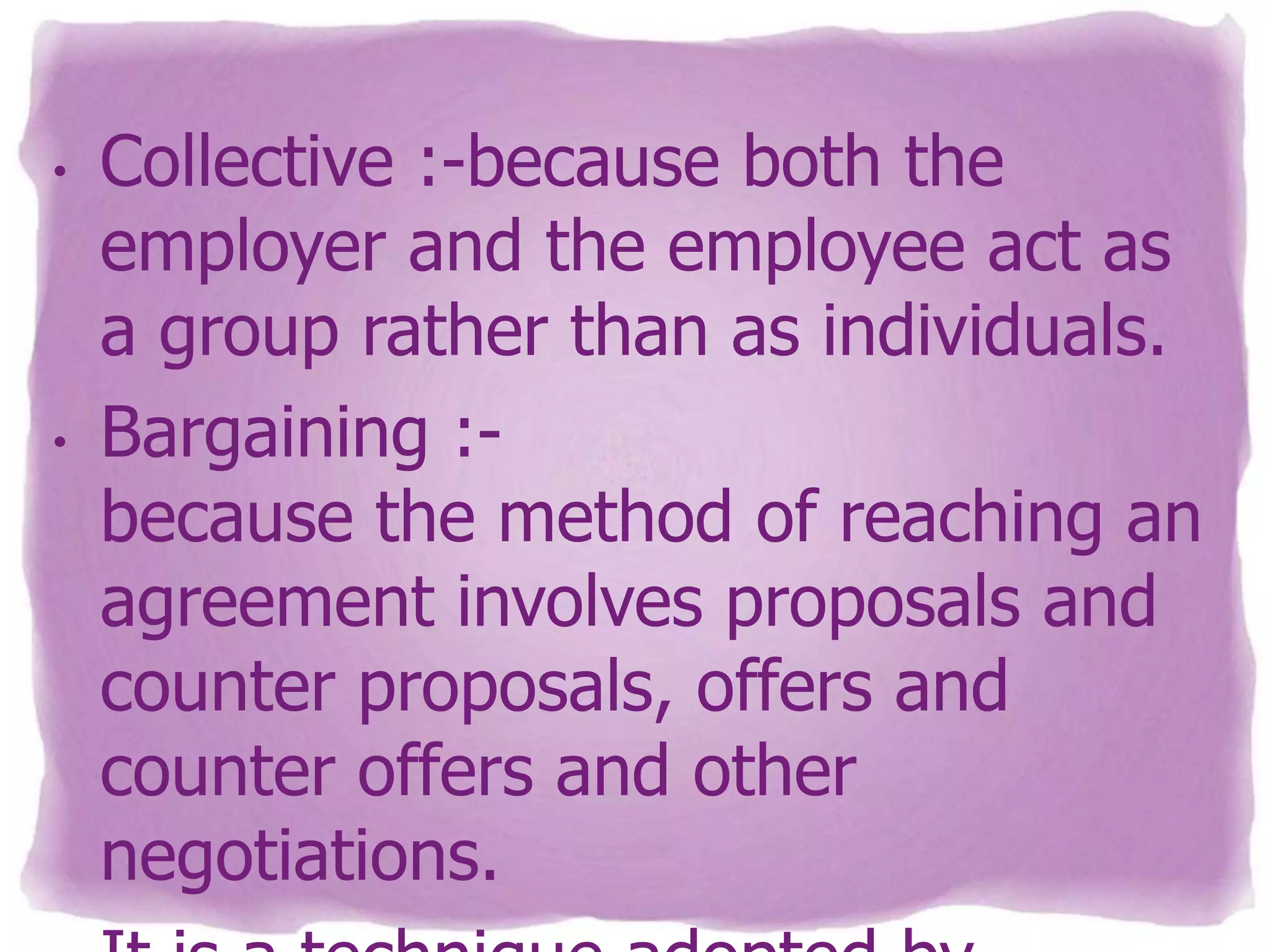 •

•

Collective :-because both the
employer and the employee act as
a group rather than as individuals.
Bargaining :because the method of reaching an
agreement involves proposals and
counter proposals, offers and
counter offers and other
negotiations.

 