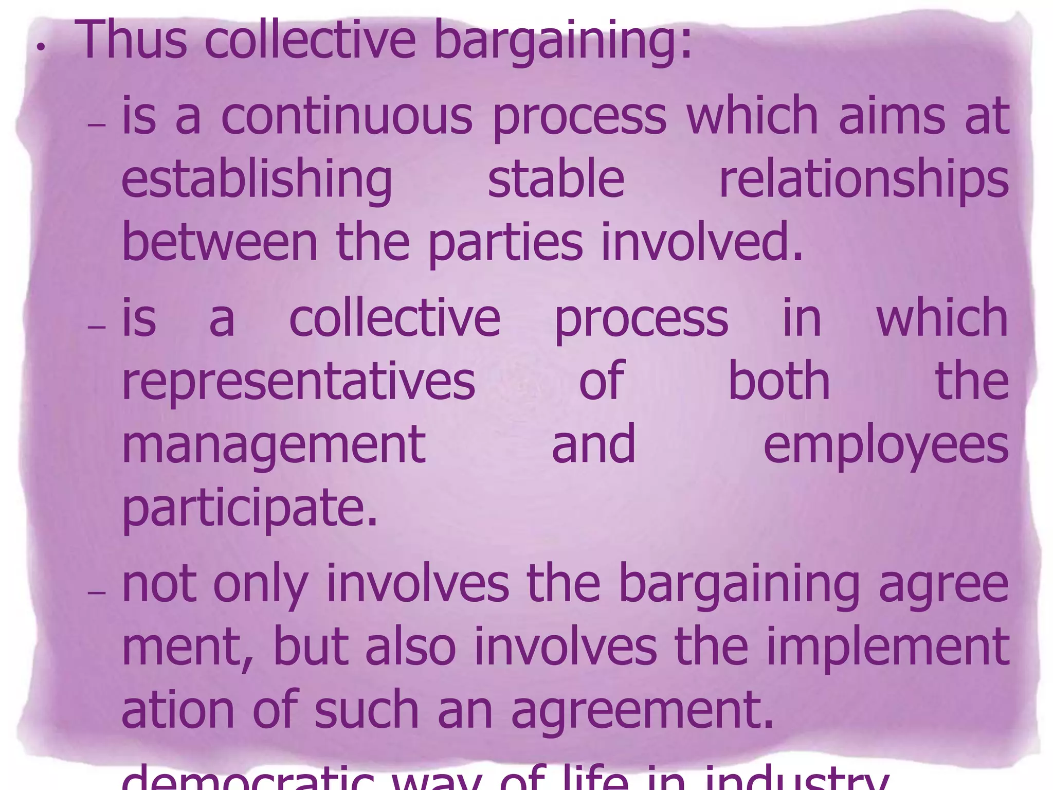 •

Thus collective bargaining:
– is a continuous process which aims at
establishing
stable
relationships
between the parties involved.
– is
a collective process in which
representatives
of
both
the
management
and
employees
participate.
– not only involves the bargaining agree
ment, but also involves the implement
ation of such an agreement.

 