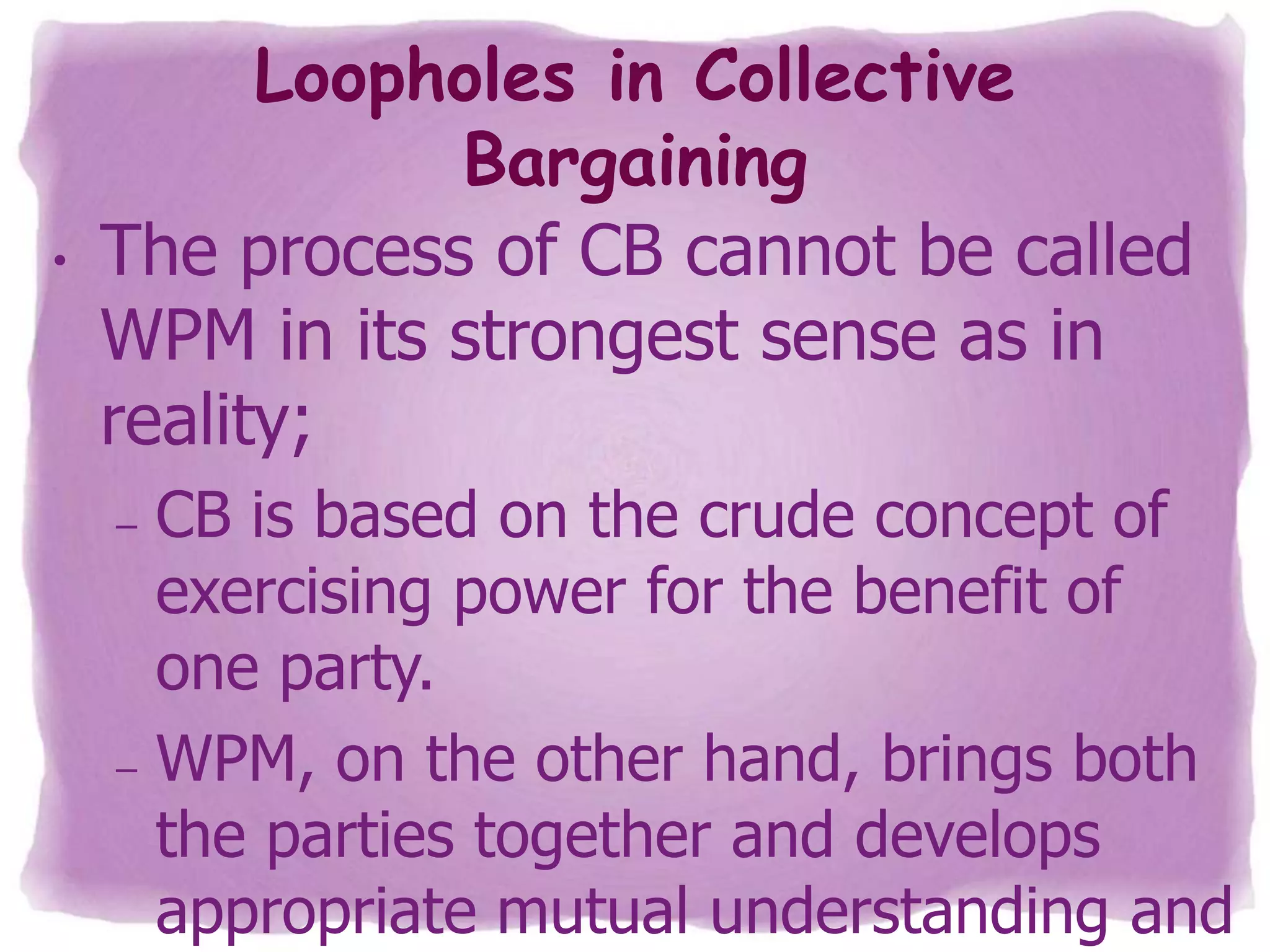 •

Loopholes in Collective
Bargaining
The process of CB cannot be called
WPM in its strongest sense as in
reality;
CB is based on the crude concept of
exercising power for the benefit of
one party.
– WPM, on the other hand, brings both
the parties together and develops
appropriate mutual understanding and
–

 